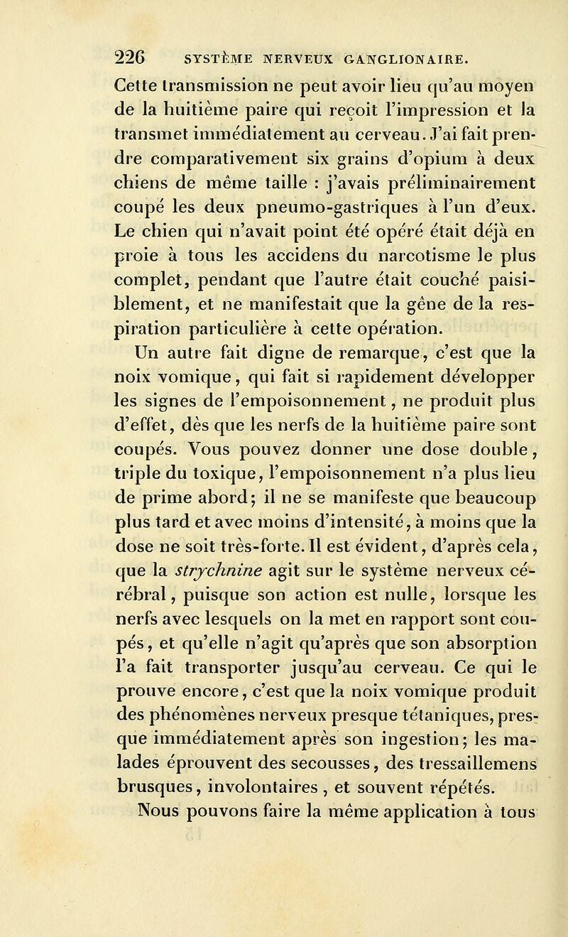 Cette transmission ne peut avoir lieu qu'au moyen de la huitième paire qui reçoit l'impression et la transmet immédiatement au cerveau. J'ai fait pren- dre comparativement six grains d'opium à deux chiens de même taille : j'avais préliminairement coupé les deux pneumo-gastriques à l'un d'eux. Le chien qui n'avait point été opéré était déjà en proie à tous les accidens du narcotisme le plus complet, pendant que l'autre était couché paisi- blement, et ne manifestait que la gêne de la res- piration particulière à cette opération. Un autre fait digne de remarque, c'est que la noix vomique, qui fait si rapidement développer les signes de l'empoisonnement, ne produit plus d'effet, dès que les nerfs de la huitième paire sont coupés. Vous pouvez donner une dose double, triple du toxique, l'empoisonnement n'a plus lieu de prime abord; il ne se manifeste que beaucoup plus tard et avec moins d'intensité, à moins que la dose ne soit très-forte. Il est évident, d'après cela, que la strychnine agit sur le système nerveux cé- rébral, puisque son action est nulle, lorsque les nerfs avec lesquels on la met en rapport sont cou- pés , et qu'elle n'agit qu'après que son absorption l'a fait transporter jusqu'au cerveau. Ce qui le prouve encore, c'est que la noix vomique produit des phénomènes nerveux presque tétaniques, pres- que immédiatement après son ingestion; les ma- lades éprouvent des secousses, des tressaillemens brusques, involontaires, et souvent répétés. Nous pouvons faire la même application à tous