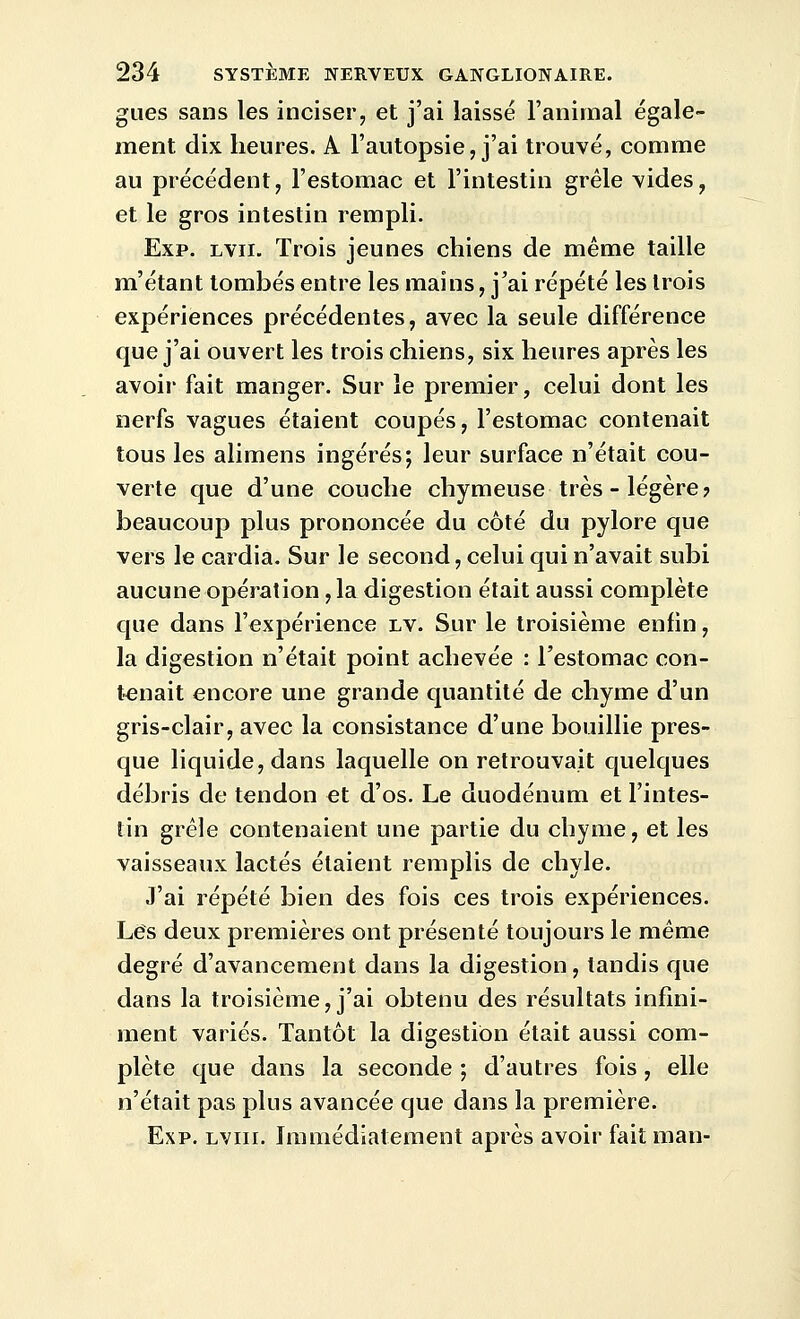 gues sans les inciser, et j'ai laissé l'animal égale- ment dix heures. A l'autopsie, j'ai trouvé, comme au précédent, l'estomac et l'intestin grêle vides, et le gros intestin rempli. Exp. Lvii. Trois jeunes chiens de même taille m'étant tombés entre les mains, j'ai répété les trois expériences précédentes, avec la seule différence que j'ai ouvert les trois chiens, six heures après les avoir fait manger. Sur le premier, celui dont les nerfs vagues étaient coupés, l'estomac contenait tous les alimens ingérés; leur surface n'était cou- verte que d'une couche chymeuse très - légère? beaucoup plus prononcée du côté du pylore que vers le cardia. Sur le second, celui qui n'avait subi aucune opération, la digestion était aussi complète que dans l'expérience lv. Sur le troisième enfin, la digestion n'était point achevée : l'estomac con- tenait encore une grande quantité de chyme d'un gris-clair, avec la consistance d'une bouillie pres- que liquide, dans laquelle on retrouvait quelques débris de tendon et d'os. Le duodénum et l'intes- tin grêle contenaient une partie du chyme, et les vaisseaux lactés étaient remplis de chyle. J'ai répété bien des fois ces trois expériences. Les deux premières ont présenté toujours le même degré d'avancement dans la digestion, tandis que dans la troisième, j'ai obtenu des résultats infini- ment variés. Tantôt la digestion était aussi com- plète que dans la seconde ; d'autres fois, elle n'était pas plus avancée que dans la première. Exp. lviii. Immédiatement après avoir faitman-