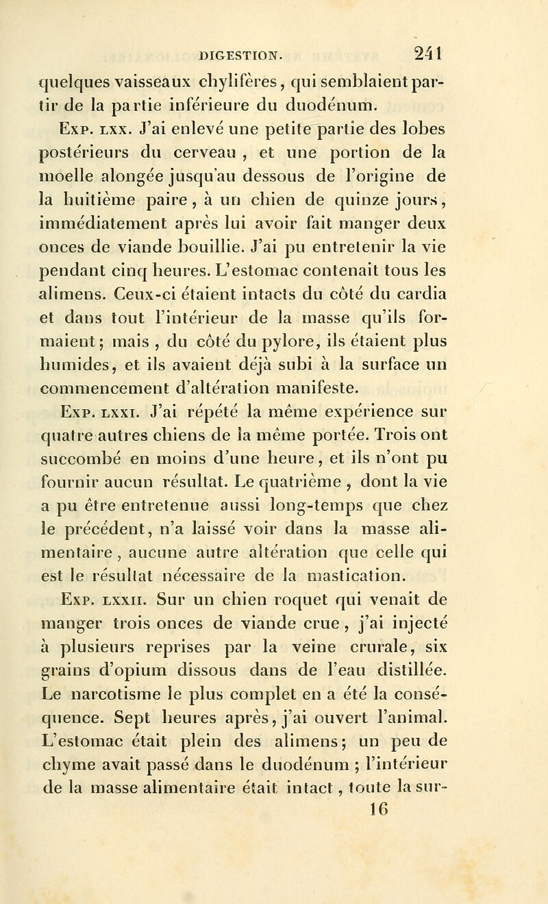 quelques vaisseaux chylifères, qui semblaient par- tir de la partie inférieure du duodénum. Exp. Lxx. J'ai enlevé une petite partie des lobes postérieurs du cerveau , et une portion de la moelle alongée jusqu'au dessous de l'origine de la huitième paire, à un chien de quinze jours, immédiatement après lui avoir fait manger deux onces de viande bouillie. J'ai pu entretenir la vie pendant cinq heures. L'estomac contenait tous les alimens. Ceux-ci étaient intacts du côté du cardia et dans tout l'intérieur de la masse qu'ils for- maient; mais , du côté du pylore, ils étaient plus humides, et ils avaient déjà subi à la surface un commencement d'altération manifeste. Exp. Lxxi. J'ai répété la même expérience sur quatre autres chiens de la même portée. Trois ont succombé en moins d'une heure, et ils n'ont pu fournir aucun résultat. Le quatrième y dont la vie a pu être entretenue aussi long-temps que chez le précédent, n'a laissé voir dans la masse ali- mentaire, aucune autre altération que celle qui est le résultat nécessaire de la mastication. Exp. lxxii. Sur un chien roquet qui venait de manger trois onces de viande crue , j'ai injecté à plusieurs reprises par la veine crurale, six grains d'opium dissous dans de l'eau distillée. Le narcotisme le plus complet en a été la consé- quence. Sept heures après, j'ai ouvert l'animal. L'estomac était plein des alimens ; un peu de chyme avait passé dans le duodénum ; l'intérieur de la masse alimentaire était intact, toute la sur- 16