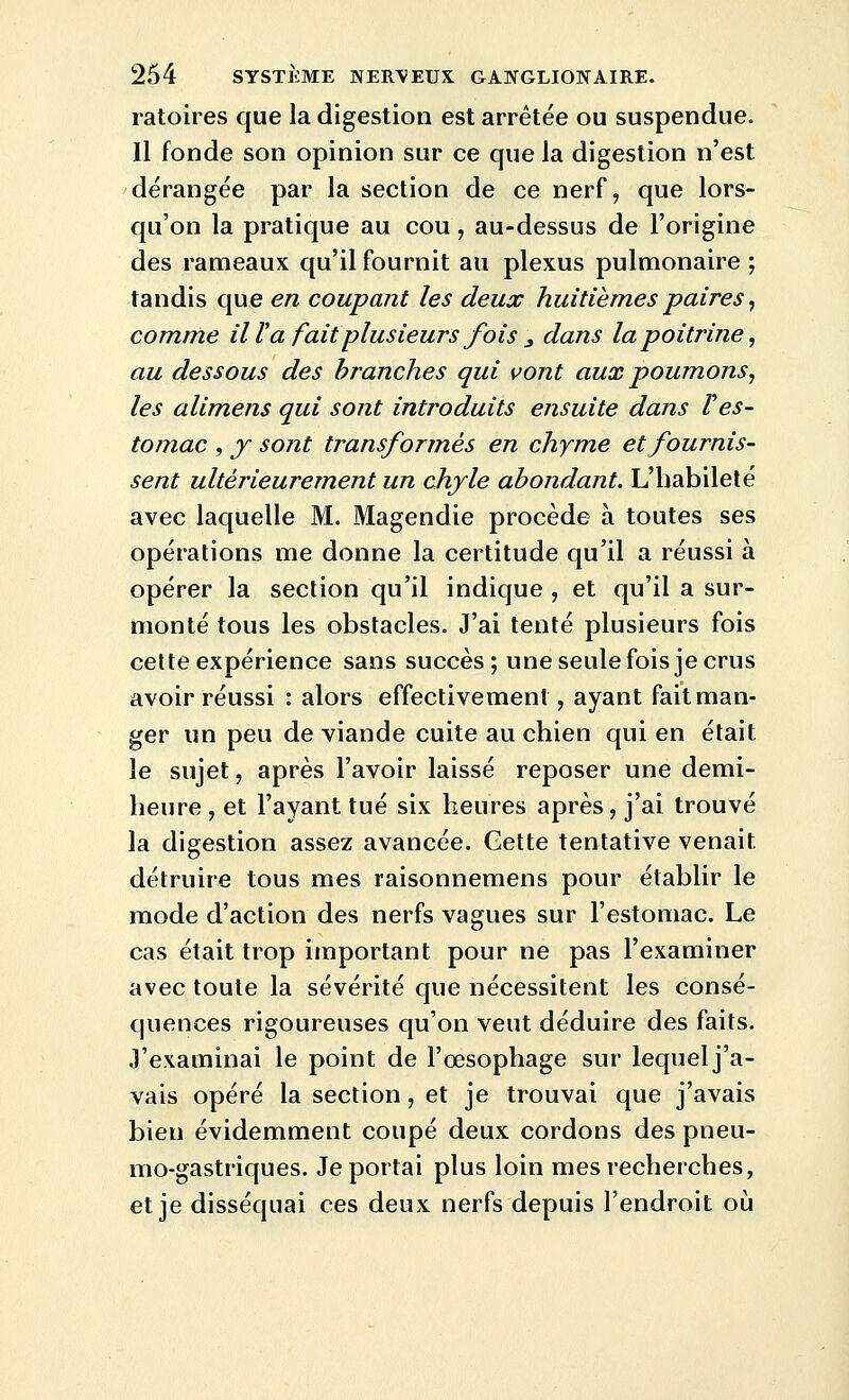 ratoires que la digestion est arrêtée ou suspendue. Il fonde son opinion sur ce que la digestion n'est dérangée par la section de ce nerf, que lors- qu'on la pratique au cou, au-dessus de l'origine des rameaux qu'il fournit au plexus pulmonaire ; tandis que en coupant les deux huitièmes paires ^ comme il V a fait plusieurs fois , dans la poitrine^ au dessous des branches qui vont aux poumons^ les alimens qui sont introduits ensuite dans Ves- tomac , y sont transformés en chyme et fournis- sent ultérieurement un chyle abondant. L'habileté avec laquelle M. Magendie procède à toutes ses opérations me donne la certitude qu'il a réussi à opérer la section qu'il indique , et qu'il a sur- monté tous les obstacles. J'ai tenté plusieurs fois celte expérience sans succès; une seule fois je crus avoir réussi : alors effectivement, ayant fait man- ger un peu de viande cuite au chien qui en était le sujet, après l'avoir laissé reposer une demi- heure , et l'ayant tué six heures après, j'ai trouvé la digestion assez avancée. Cette tentative venait détruire tous mes raisonnemens pour établir le mode d'action des nerfs vagues sur l'estomac. Le cas était trop important pour ne pas l'examiner avec toute la sévérité que nécessitent les consé- quences rigoureuses qu'on veut déduire des faits. J'examinai le point de l'œsophage sur lequel j'a- vais opéré la section, et je trouvai que j'avais bien évidemment coupé deux cordons des pneu- mo-gastriques. Je portai plus loin mes recherches, et je disséquai ces deux nerfs depuis l'endroit où