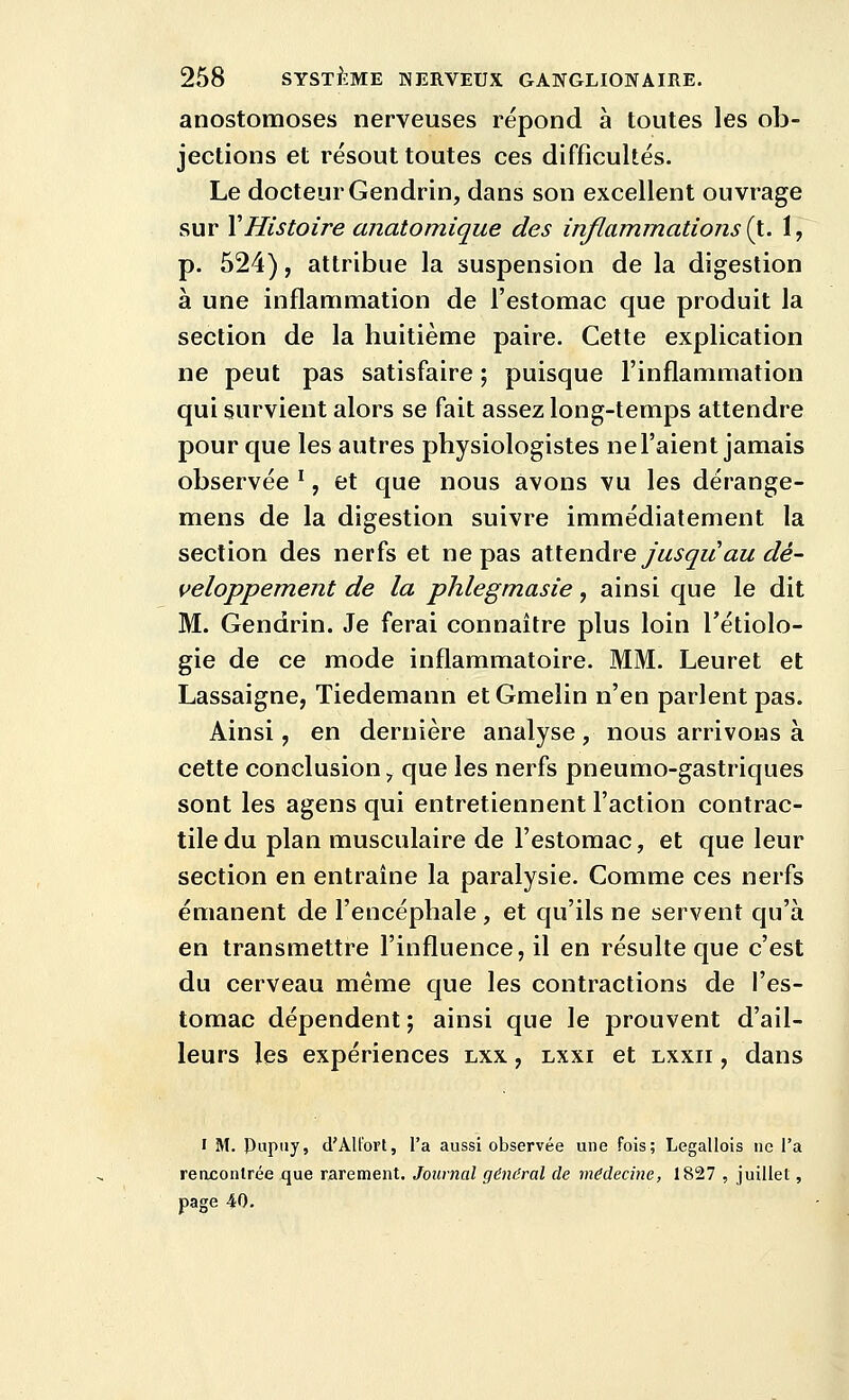 anostomoses nerveuses répond à toutes les ob- jections et résout toutes ces difficultés. Le docteur Gendrin, dans son excellent ouvrage sur Y Histoire anatomique des inflammations {}.. 1, p. 524), attribue la suspension de la digestion à une inflammation de l'estomac que produit la section de la huitième paire. Cette explication ne peut pas satisfaire ; puisque l'inflammation qui survient alors se fait assez long-temps attendre pour que les autres physiologistes ne l'aient jamais observée ', et que nous avons vu les dérange- mens de la digestion suivre immédiatement la section des nerfs et ne pas ^iUenàie jusqu au dé- veloppement de la phlegmasie, ainsi que le dit M. Gendrin. Je ferai connaître plus loin l'étiolo- gie de ce mode inflammatoire. MM. Leuret et Lassaigne, Tiedemann etGmelin n'en parlent pas. Ainsi, en dernière analyse, nous arrivons à cette conclusion, que les nerfs pneumo-gastriques sont les agens qui entretiennent l'action contrac- tile du plan musculaire de l'estomac, et que leur section en entraine la paralysie. Comme ces nerfs émanent de l'encéphale , et qu'ils ne servent qu'à en transmettre l'influence, il en résulte que c'est du cerveau même que les contractions de l'es- tomac dépendent ; ainsi que le prouvent d'ail- leurs les expériences lxx , lxxi et lxxii , dans I M. Papiiy, d'Alt'ort, l'a aussi observée une fois; Legallois ne l'a renjconlrée que rarement. Journal général de médecine, 1827 , juillet, page 40.