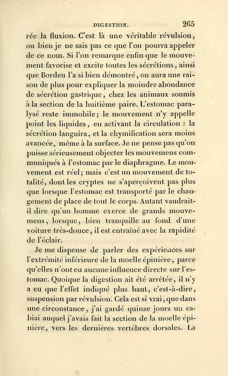 rëe la fluxion. C'est là une véritable révulsion, ou bien je ne sais pas ce que l'on pourra appeler de ce nom. Si l'on remarque enfin que le mouve- ment favorise et excite toutes les sécrétions, ainsi que Bordeu l'a si bien démontré, on aura une rai- son de plus pour expliquer la moindre abondance de sécrétion gastrique, chez les animaux soumis à la section de la huitième paire. L'estomac para- lysé reste immobile; le mouvement n'y appelle point les liquides, en activant la circulation : la sécrétion languira, et la chymification sera moins avancée, même à la surface. Je ne pense pas qu'on puisse sérieusement objecter les mouvemens com- muniqués à l'estomac par le diaphragme. Le mou- vement est réel; mais c'est un mouvement de to- talité, dont les cryptes ne s'aperçoivent pas plus que lorsque l'estomac est transporté par le chan- gement de place de tout le corps. Autant vaudrait- il dire qu'un homme exerce de grands mouve- mens, lorsque, bien tranquille au fond d'une voiture très-douce, il est entraîné avec la rapidité de l'éclair. Je me dispense de parler des expérieiices sur l'extrémité inférieure de la moelle épinière, parce qu'elles n'ont eu aucune influence directe sur Fes- tomac. Quoique la digestion ait été arrêtée, il n'y a eu que l'effet indiqué plus haut, c'est-à-dire, suspension par révulsion. Cela est si vrai, que dans une circonstance, j'ai gardé quinze jours un ca- biai auquel j'avais fait la section de la moelle épi- nière, vers les dernières vertèbres dorsales. La