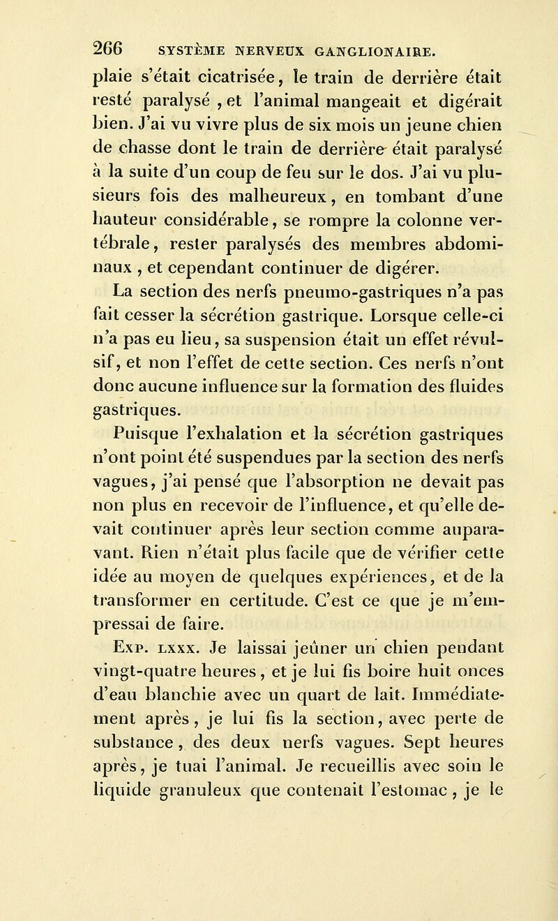 plaie s'était cicatrisée, le train de derrière était resté paralysé , et l'animal mangeait et digérait bien. J'ai vu vivre plus de six mois un jeune chien de chasse dont le train de derrière était paralysé à la suite d'un coup de feu sur le dos. J'ai vu plu- sieurs fois des malheureux, en tombant d'une hauteur considérable, se rompre la colonne ver- tébrale, rester paralysés des membres abdomi- naux , et cependant continuer de digérer. La section des nerfs pneumo-gastriques n'a pas fait cesser la sécrétion gastrique. Lorsque celle-ci n'a pas eu lieu, sa suspension était un effet révul- sif, et non l'effet de cette section. Ces nerfs n'ont donc aucune influence sur la formation des fluides gastriques. Puisque l'exhalation et la sécrétion gastriques n'ont point été suspendues par la section des nerfs vagues, j'ai pensé que l'absorption ne devait pas non plus en recevoir de l'influence, et qu'elle de- vait continuer après leur section comme aupara- vant. Rien n'était plus facile que de vérifier cette idée au moyen de quelques expériences, et de la transformer en certitude. C'est ce que je m'em- pressai de faire. Exp. Lxxx. Je laissai jeûner un chien pendant vingt-quatre heures, et je lui fis boire huit onces d'eau blanchie avec un quart de lait. Immédiate- ment après, je lui fis la section, avec perte de substance , des deux nerfs vagues. Sept heures après, je tuai l'animal. Je recueillis avec soin le liquide granuleux que contenait l'estomac , je le