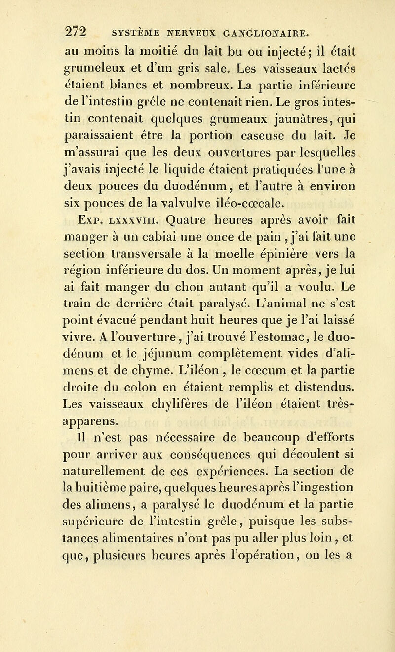 au moins la moitié du lait bu ou injecté; il était grumeleux et d'un gris sale. Les vaisseaux lactés étaient blancs et nombreux. La partie inférieure de Tintestin grêle ne contenait rien. Le gros intes- tin contenait quelques grumeaux jaunâtres, qui paraissaient être la portion caseuse du lait. Je m'assurai que les deux ouvertures par lesquelles j'avais injecté le liquide étaient pratiquées l'une à deux pouces du duodénum, et l'autre à environ six pouces de la valvulve iléo-cœcale. Exp. Lxxxviii. Quatre heures après avoir fait manger à un cabiai une once de pain , j'ai fait une section transversale à la moelle épinière vers la région inférieure du dos. Un moment après, je lui ai fait manger du chou autant qu'il a voulu. Le train de derrière était paralysé. L'animal ne s'est point évacué pendant huit heures que je l'ai laissé vivre. A l'ouverture, j'ai trouvé l'estomac, le duo- dénum et le jéjunum complètement vides d'ali- mens et de chyme. L'iléon , le cœcum et la partie droite du colon en étaient remplis et distendus. Les vaisseaux chylifères de l'iléon étaient très- apparens. Il n'est pas nécessaire de beaucoup d'efforts pour arriver aux conséquences qui découlent si naturellement de ces expériences. La section de la huitième paire, quelques heures après l'ingestion des alimens, a paralysé le duodénum et la partie supérieure de l'intestin grêle, puisque les subs- tances alimentaires n'ont pas pu aller plus loin , et que, plusieurs heures après l'opération, on les a