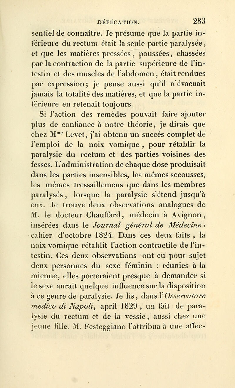 sentiel de connaître. Je présume que la partie in- férieure du rectum était la seule partie paralysée, et que les matières pressées, poussées, chassées par la contraction de la partie supérieure de l'in- testin et des muscles de l'abdomen, était rendues par expression ; je pense aussi qu'il n'évacuait jamais la totalité des matières, et que la partie in- férieure en retenait toujours. Si l'action des remèdes pouvait faire ajouter plus de confiance à notre théorie, je dirais que chez M^ Levet, j'ai obtenu un succès complet de l'emploi de la noix vomique , pour rétablir la paralysie du rectum et des parties voisines des fesses. L'administration de chaque dose produisait dans les parties insensibles, les mêmes secousses, les mêmes tressaillemens que dans les membres paralysés, lorsque la paralysie s'étend jusqu'à eux. Je trouve deux observations analogues de M. le docteur Chauffard, médecin à Avignon, insérées dans le Journal général de Médecine j cahier d'octobre 1824. Dans ces deux faits , la noix vomique rétablit l'action contractile de l'in- testin. Ces deux observations ont eu pour sujet deux personnes du sexe féminin : réunies à la mienne, elles porteraient presque à demander si le sexe aurait quelque influence sur la disposition à ce genre de paralysie. Je lis, dans VOssen^atore medico di ISapoU, april 1829 , un fait de para- lysie du rectum et de la vessie, aussi chez une jeune fille. M. Festeggiano l'attribua à une affec-