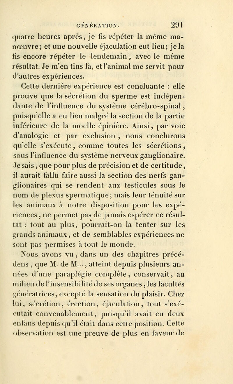 quatre heures après, je fis répéter la même ma- nœuvre; et une nouvelle éjaculation eut lieu; je la fis encore répéter le lendemain, avec le même résultat. Je m'en tins là, et l'animal me servit pour d'autres expériences. Cette dernière expérience est concluante : elle prouve que la sécrétion du sperme est indépen- dante de l'influence du système cérébro-spinal, puisqu'elle a eu lieu malgré la section de la partie inférieure de la moelle épinière. Ainsi, par voie d'analogie et par exclusion , nous conclurons qu'elle s'exécute, comme toutes les sécrétions , sous l'influence du système nerveux ganglionaire. Je sais, que pour plus de précision et de certitude, il aurait fallu faire aussi la section des nerfs gan- glionaires qui se rendent aux testicules sous le nom de plexus spermatiquej mais leur ténuité sur les animaux à notre disposition pour les expé- riences , ne permet pas de jamais espérer ce résul- tat : tout au plus, pourrait-on la tenter sur les grands animaux, et de semblables expériences ne sont pas permises à tout le monde. Nous avons vu, dans un des chapitres précé- dens , que M. de M..., atteint depuis plusieurs an- nées d'une paraplégie complète, conservait, au milieu de l'insensibilité de ses organes, les facultés génératrices, excepté la sensation du plaisir. Chez lui, sécrétion, érection, éjaculation, tout s'exé- cutait convenablement, puisqu'il avait eu deux enfans depuis qu'il était dans cette position. Celte obseivation est une preuve de plus en faveur de