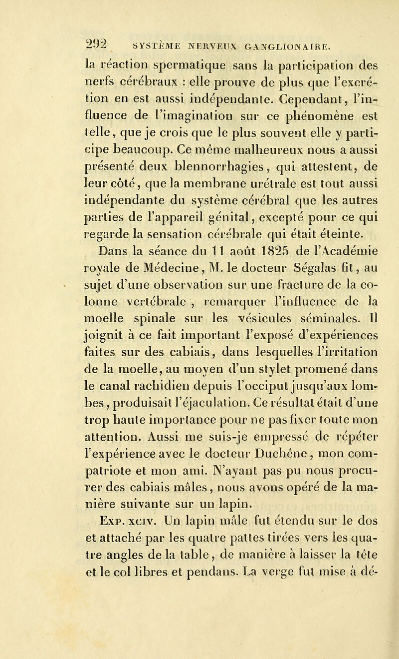 la réaction spermatique sans la participation des nerfs cérébraux : elle prouve de plus que l'excré- tion en est aussi indépendante. Cependant, l'in- fluence de l'imagination sur ce phénomène est telle, que je crois que le plus souvent elle y parti- cipe beaucoup. Ce même malheureux nous a aussi présenté deux blennorrhagies, qui attestent, de leur côté, que la membrane urétrale est tout aussi indépendante du système cérébral que les autres parties de l'appareil génital, excepté pour ce qui regarde la sensation cérébrale qui était éteinte. Dans la séance du 11 août 1825 de l'Académie royale de Médecine, M. le docteur Ségalas fît, au sujet d'une observation sur une fracture de la co- lonne vertébrale , remarquer l'influence de la moelle spinale sur les vésicules séminales. Il joignit à ce fait important l'exposé d'expériences faites sur des cabiais, dans lesquelles l'irritation de la moelle, au moyen d'un stylet promené dans le canal rachidien depuis l'occiput jusqu'aux lom- bes , produisait l'éjaculation. Ce résultat était d'une trop haute importance pour ne pas fixer toute mon attention. Aussi me suis-je empressé de répéter Texpérience avec le docteur Duchéne , mon com- patriote et mon ami. N'ayant pas pu nous procu- rer des cabiais mâles, nous avons opéré de la ma- nière suivante sur un lapin. Exp. xciv. Un lapin mâle fut étendu sur le dos et attaché par les quatre pattes tirées vers les qua- tre angles de la table, de manière à laisser la tète et le col libres et pendans. La verge fut mise à dé-