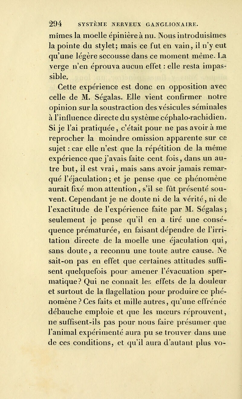 mîmes la moelle épinière à nu. Nous introduisÎQies la pointe du stylet; mais ce fut en vain, il n'y eut qu'une légère secousse dans ce moment même. La verge n'en éprouva aucun effet : elle resta impas- sible. Cette expérience est donc en opposition avec celle de M. Ségalas. Elle vient confirmer notre opinion sur la soustraction des vésicules séminales à l'influence directe du système céphalo-rachidien. Si je l'ai pratiquée, c'était pour ne pas avoir à me reprocher la moindre omission apparente sur ce sujet : car elle n'est que la répétition de la même expérience que j'avais faite cent fois, dans un au- tre but, il est vrai, mais sans avoir jamais remar- qué l'éjaculation ; et je pense que ce phénomène aurait fixé mon attention , s'il se fût présenté sou- vent. Cependant je ne doute ni de la vérité, ni de l'exactitude de l'expérience faite par M. Ségalas ; seulement je pense qu'il en a tiré une consé- quence prématurée, en faisant dépendre de l'irri- tation directe de la moelle une éjaculalion qui, sans doute, a reconnu une toute autre cause. Ne sait-on pas en effet que certaines attitudes suffi- sent quelquefois pour amener l'évacuation sper- matique? Qui ne connaît les effets de la douleur et surtout de la flagellation pour produire ce phé- nomène ? Ces faits et mille autres, qu'une effrénée débauche emploie et que les mœurs réprouvent, ne suffisent-ils pas pour nous faire présumer que l'animal expérimenté aura pu se trouver dans une de ces conditions, et qu'il aura d'autant plus vo-