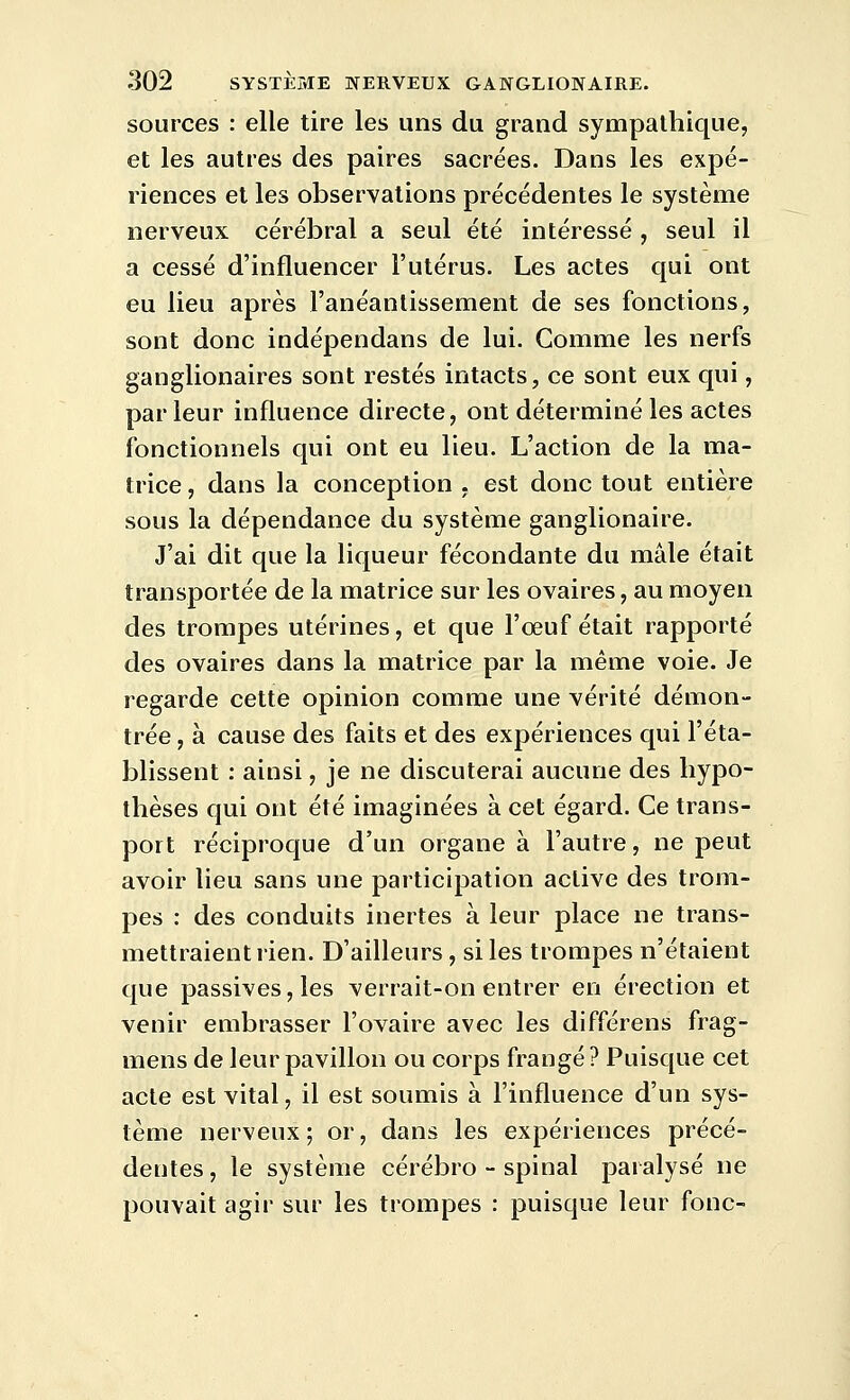 sources : elle tire les uns du grand sympathique, et les autres des paires sacrées. Dans les expé- riences et les observations précédentes le système nerveux cérébral a seul été intéressé , seul il a cessé d'influencer l'utérus. Les actes qui ont eu lieu après l'anéantissement de ses fonctions, sont donc indépendans de lui. Gomme les nerfs ganglionaires sont restés intacts, ce sont eux qui, parieur influence directe, ont déterminé les actes fonctionnels qui ont eu lieu. L'action de la ma- trice , dans la conception , est donc tout entière sous la dépendance du système ganglionaire. J'ai dit que la liqueur fécondante du mâle était transportée de la matrice sur les ovaires, au moyen des trompes utérines, et que l'œuf était rapporté des ovaires dans la matrice par la même voie. Je regarde cette opinion comme une vérité démon- trée , à cause des faits et des expériences qui l'éta- blissent : ainsi, je ne discuterai aucune des hypo- thèses qui ont été imaginées à cet égard. Ce trans- port réciproque d'un organe à l'autre, ne peut avoir lieu sans une participation active des trom- pes : des conduits inertes à leur place ne trans- mettraient rien. D'ailleurs, si les trompes n'étaient que passives, les verrait-on entrer en érection et venir embrasser l'ovaire avec les différens frag- mens de leur pavillon ou corps frangé ? Puisque cet acte est vital, il est soumis à l'influence d'un sys- tème nerveux ; or, dans les expériences précé- dentes, le système cérébro-spinal paralysé ne pouvait agir sur les trompes : puisque leur fonc-