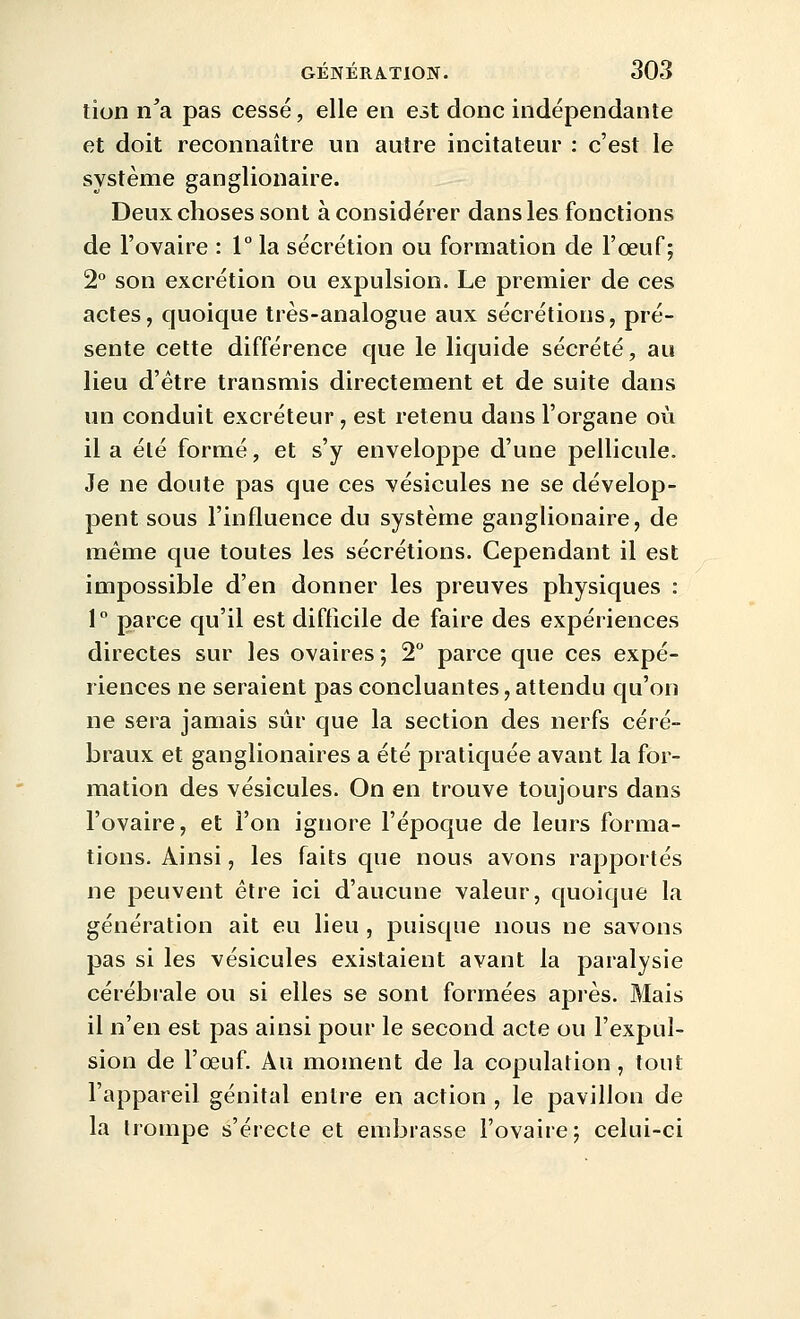 tion n'a pas cessé, elle en est donc indépendante et doit reconnaître un autre incitateur : c'est le système ganglionaire. Deux choses sont à considérer dans les fonctions de l'ovaire : 1° la sécrétion ou formation de l'œuf; 2° son excrétion ou expulsion. Le premier de ces actes, quoique très-analogue aux sécrétions, pré- sente cette différence que le liquide sécrété, au lieu d'être transmis directement et de suite dans un conduit excréteur , est retenu dans l'organe où il a été formé, et s'y enveloppe d'une pellicule. Je ne doute pas que ces vésicules ne se dévelop- pent sous l'influence du système ganglionaire, de même que toutes les sécrétions. Cependant il est impossible d'en donner les preuves physiques : 1° parce qu'il est difficile de faire des expériences directes sur les ovaires ; 2 parce que ces expé- riences ne seraient pas concluantes, attendu qu'on ne sera jamais sûr que la section des nerfs céré- braux et ganglionaires a été pratiquée avant la for- mation des vésicules. On en trouve toujours dans l'ovaire, et l'on ignore l'époque de leurs forma- tions. Ainsi, les faits que nous avons rapportés ne peuvent être ici d'aucune valeur, quoique la génération ait eu lieu, puisque nous ne savons pas si les vésicules existaient avant la paralysie cérébiale ou si elles se sont formées après. Mais il n'en est pas ainsi pour le second acte ou l'expul- sion de l'œuf. Au moment de la copulation, tout l'appareil génital entre en action , le pavillon de la trompe s'érecte et embrasse l'ovaire; celui-ci