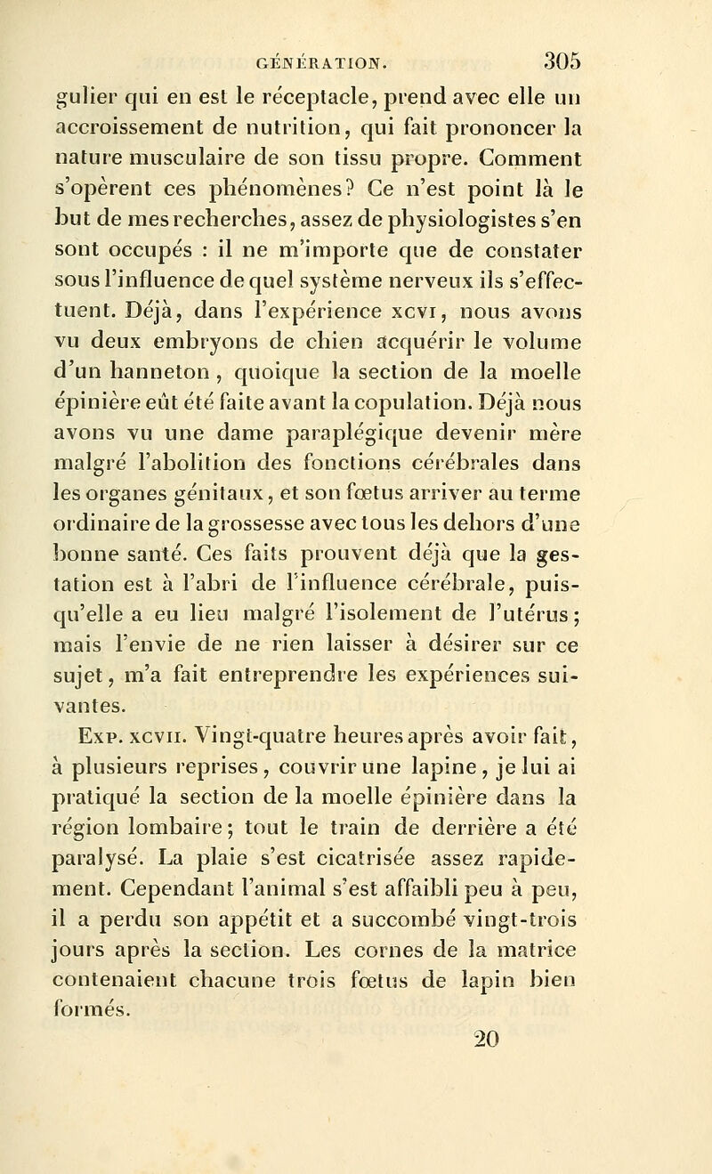 gulier qui en est le réceptacle, prend avec elle un accroissement de nutrition, qui fait prononcer la nature musculaire de son tissu propre. Comment s'opèrent ces phénomènes? Ce n'est point là le but de mes recherches, assez de physiologistes s'en sont occupés : il ne m'importe que de constater sous l'influence de quel système nerveux ils s'effec- tuent. Déjà, dans l'expérience xcvi, nous avons vu deux embryons de chien acquérir le volume d'un hanneton , quoique la section de la moelle épinière eût été faite avant la copulation. Déjà nous avons vu une dame paraplégique devenir mère malgré l'abolition des fonctions cérébrales dans les organes génitaux, et son fœtus arriver au terme ordinaire de la grossesse avec tous les dehors d'une bonne santé. Ces faits prouvent déjà que la ges- tation est à l'abri de l'influence cérébrale, puis- qu'elle a eu lieu malgré l'isolement de l'utérus; mais l'envie de ne rien laisser à désirer sur ce sujet, m'a fait entreprendre les expériences sui- vantes. Exp. xcvii. Vingt-quatre heures après avoir fait, à plusieurs reprises, couvrir une lapine, je lui ai pratiqué la section de la moelle épinière dans la région lombaire; tout le train de derrière a été paralysé. La plaie s'est cicatrisée assez rapide- ment. Cependant l'animal s'est affaibli peu à peu, il a perdu son appétit et a succombé vingt-trois jours après la section. Les cornes de la matrice contenaient chacune trois fœtus de lapin bien formés. 20