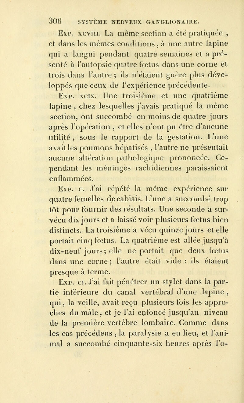 Esp. xGviii. La même section a été pratiquée , et daos les mêmes conditions, à une autre lapine qui a langui pendant quatre semaines et a pré- senté à l'autopsie quatre fœtus dans une corne et trois dans l'autre ; ils n'étaient guère plus déve- loppés que ceux de l'expérience précédente. Exp. xcix. Une troisième et une quatrième lapine, chez lesquelles j'avais pratiqué la même section, ont succombé en moins de quatre jours après l'opération , et elles n'ont pu être d'aucune utilité , sous le rapport de la gestation. L'une avait les poumons liépatisés , l'autre ne présentait aucune altération pathologique prononcée. Ce- pendant les méninges rachidiennes paraissaient enflammées. Exp. g. J'ai répété la même expérience sur quatre femelles decabiais. L'une a succombé trop tôt pour fournir des résultats. Une seconde a sur- vécu dix jours et a laissé voir plusieurs fœtus bien distincts. La troisième a vécu quinze jours et elle portait cinq fœtus. La quatrième est allée jusqu'à dix-neuf jours; elle ne portait que deux fœtus dans une corne ; l'autre était vide : ils étaient presque à terme. Exp. ci. J'ai fait pénétrer un stylet dans la par- tie inférieure du canal vertébral d'une lapine , qui, la veille, avait reçu plusieurs fois les appro- ches du mâle, et je l'ai enfoncé jusqu'au niveau de la première vertèbre lombaire. Comme dans les cas précédens , la paralysie a eu lieu, et l'ani- mal a succombé cinquante-six heures après l'o-