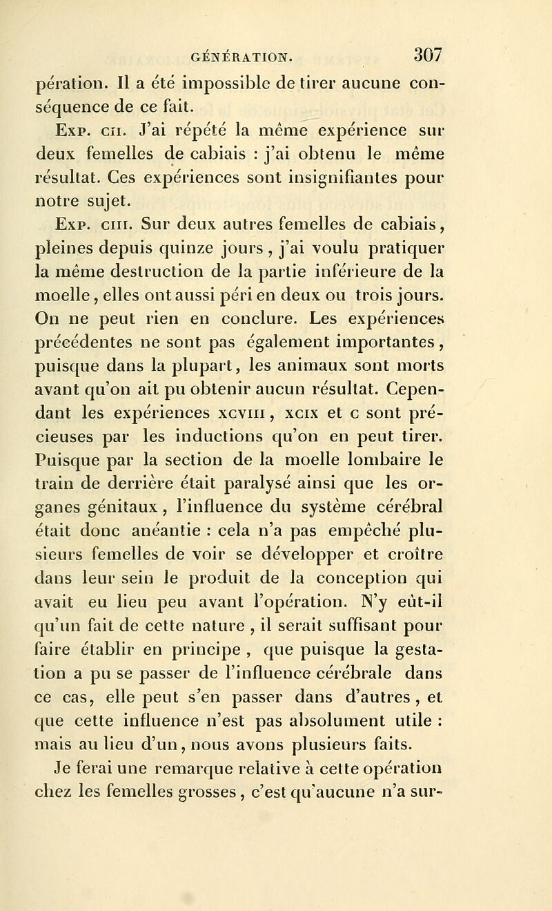 pération. Il a été impossible de tirer aucune con- séquence de ce fait. Exp. en. J'ai répété la même expérience sur deux femelles de cabiais : j'ai obtenu le même résultat. Ces expériences sont insignifiantes pour notre sujet. Exp. cm. Sur deux autres femelles de cabiais, pleines depuis quinze jours , j'ai voulu pratiquer la même destruction de la partie inférieure de la moelle, elles ont aussi péri en deux ou trois jours. On ne peut rien en conclure. Les expériences précédentes ne sont pas également importantes , puisque dans la plupart, les animaux sont morts avant qu'on ait pu obtenir aucun résultat. Cepen- dant les expériences xcviii, xcix et c sont pré- cieuses par les inductions qu'on en peut tirer. Puisque par la section de la moelle lombaire le train de derrière était paralysé ainsi que les or- ganes génitaux, l'influence du système cérébral était donc anéantie : cela n'a pas empêché plu- sieurs femelles de voir se développer et croître dans leur sein le produit de la conception qui avait eu lieu peu avant l'opération. N'y eùt-il qu'un fait de cette nature , il serait suffisant pour faire établir en principe , que puisque la gesta- tion a pu se passer de l'influence cérébrale dans ce cas, elle peut s'en passer dans d'autres , et que cette influence n'est pas absolument utile : mais au lieu d'un, nous avons plusieurs faits. Je ferai une remarque relative à cette opération chez les femelles grosses, c'est qu'aucune n'a sur-