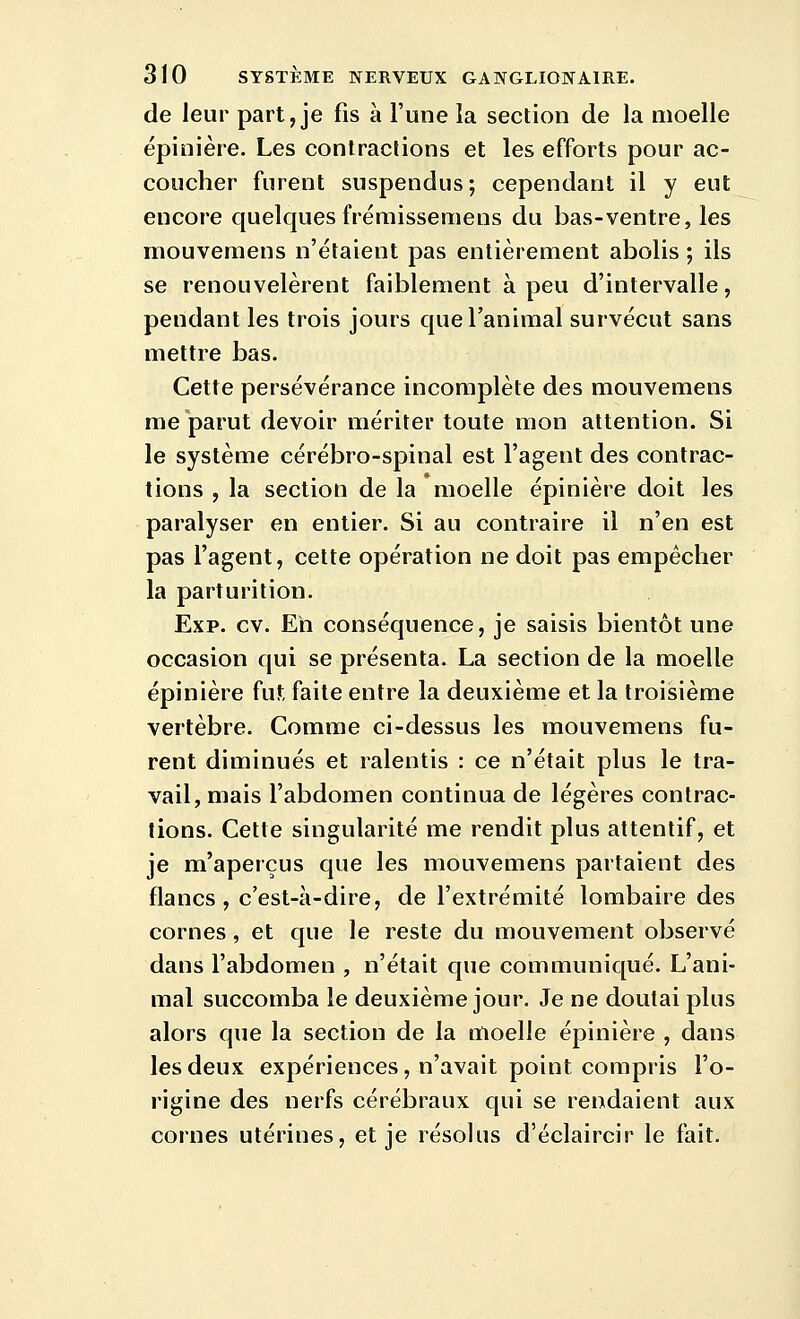 de leur part, je fis à l'une la section de la moelle épinière. Les contractons et les efforts pour ac- coucher furent suspendus ; cependant il y eut encore quelques fréraissemens du bas-ventre, les mouvemens n'étaient pas entièrement abolis ; ils se renouvelèrent faiblement à peu d'intervalle, pendant les trois jours que l'animal survécut sans mettre bas. Cette persévérance incomplète des mouvemens me parut devoir mériter toute mon attention. Si le système cérébro-spinal est l'agent des contrac- tions , la section de la moelle épinière doit les paralyser en entier. Si au contraire il n'en est pas l'agent, cette opération ne doit pas empêcher la parturition. Exp. cv. Eh conséquence, je saisis bientôt une occasion qui se présenta. La section de la moelle épinière fut faite entre la deuxième et la troisième vertèbre. Comme ci-dessus les mouvemens fu- rent diminués et ralentis : ce n'était plus le tra- vail, mais l'abdomen continua de légères contrac- tions. Cette singularité me rendit plus attentif, et je m'aperçus que les mouvemens partaient des flancs, c'est-à-dire, de l'extrémité lombaire des cornes, et que le reste du mouvement observé dans l'abdomen , n'était que communiqué. L'ani- mal succomba le deuxième jour. Je ne doutai plus alors que la section de la moelle épinière , dans les deux expériences, n'avait point compris l'o- rigine des nerfs cérébraux qui se rendaient aux cornes utérines, et je résolus d'éclaircir le fait.