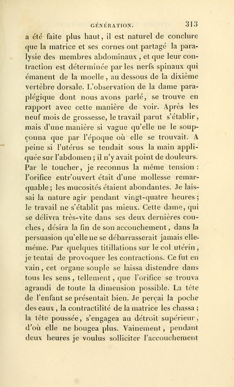 a été faite plus haut, il est naturel de conclure que la matrice et ses cornes ont partagé la para- lysie des meuibres abdominaux , et que leur con- traction est déterminée par les nerfs spinaux qui émanent de la moelle , au dessous de la dixième vertèbre dorsale. L'observation de la dame para- plégique dont nous avons parlé, se trouve en rapport avec cette manière de voir. Après les neuf mois de grossesse, le travail parut s'établir, mais d'une manière si vague qu'elle ne le soup- çonna que par l'époque oii elle se trouvait. A peine si l'utérus se tendait sous la main appli- quée sur l'abdomen ; il n'y avait point de douleurs. Par le toucher, je reconnus la même tension : l'orifice entr'ouvert était d'une mollesse remar- quable ; les mucosités étaient abondantes. Je lais- sai la nature agir pendant vingt-quatre heures ; le travail ne s'établit pas mieux. Cette dame, qui se délivra très-vite dans ses deux dernières cou- ches , désira la fin de son accouchement, dans la persuasion qu'elle ne se débarrasserait jamais elle- même. Par quelques titillations sur le col utérin , je tentai de provoquer les contractions. Ce fut en vain, cet organe souple se laissa distendre dans tous les sens , tellement, que l'orifice se trouva agrandi de toute la dimension possible. La tête de l'enfant se présentait bien. Je perçai la poche des eaux , la contractilité de la matrice les chassa ; la tète poussée, s'engagea au détroit supérieur, d'où elle ne bougea plus. Vainement, pendant deux heures je voulus solliciter l'accouchement