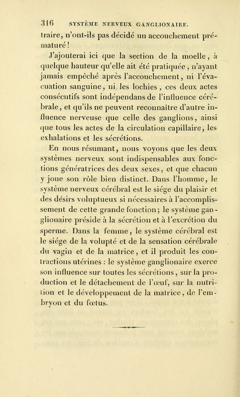 traire, n'ont-ils pas décidé un accouchement pré- maturé ! J'ajouterai ici que la section de la moelle, à quelque hauteur qu'elle ait été pratiquée , n'ayant jamais empêché après l'accouchement, ni l'éva- cuation sanguine, ni, les lochies, ces deux actes consécutifs sont indépendans de l'influence céré- brale, et qu'ils ne peuvent reconnaître d'autre in- fluence nerveuse que celle des ganglions, ainsi que tous les actes de la circulation capillaire, les exhalations et les sécrétions. En nous résumant, nous voyons que les deux systèmes nerveux sont indispensables aux fonc- tions génératrices des deux sexes, et que chacun y joue son rôle bien distinct. Dans l'homme, le système nerveux cérébral est le siège du plaisir et des désirs voluptueux si nécessaires à l'accomplis- sement de cette grande fonction; le système gan- glionaire préside à la sécrétion et à l'excrétion du sperme. Dans la femme, le système cérébral est le siège de la volupté et de la sensation cérébrale du vagin et de la matrice, et il produit les con- tractions utérines : le système ganglionaire exerce son influence sur toutes les sécrétions, sur la pro- duction et le détachement de l'œuf, sur la nutri- tion et le développement de la matrice, de l'em- bryon et du fœtus.