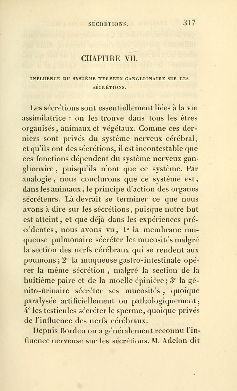 CHAPITRE VIL INFLUENCE DU SYSTÈME NERVEUX GAWGLIONAIRE SUR LES SÉCRÉTIONS. Les sécrétions sont essentiellement liées à la vie assimilatrice : on les trouve dans tous les êtres organisés, animaux et végétaux. Comme ces der- niers sont privés du système nerveux cérébral, et qu'ils ont des sécrétions, il est incontestable que ces fonctions dépendent du système nerveux gan- glionaire, puisqu'ils n'ont que ce système. Par analogie, nous conclurons que ce système est, dans les animaux, le principe d'action des organes sécréteurs. Là devrait se terminer ce que nous avons à dire sur les sécrétions, puisque notre but est atteint, et que déjà dans les expériences pré- cédentes, nous avons vu, 1° la membrane mu- queuse pulmonaire sécréter les mucosités malgré la section des nerfs cérébraux qui se rendent aux poumons ; 2° la muqueuse gastro-intestinale opé- rer la même sécrétion , malgré la section de la huitième paire et de la moelle épinière ; 3° la gé- nito-urinaire sécréter ses mucosités , quoique paralysée artificiellement ou pathologiquement ; 4° les testicules sécréter le sperme, quoique privés de l'influence des nerfs cérébraux. Depuis Bordeu on a généralement reconnu l'in- fluence nerveuse sur les sécrétions. M. Adelon dit