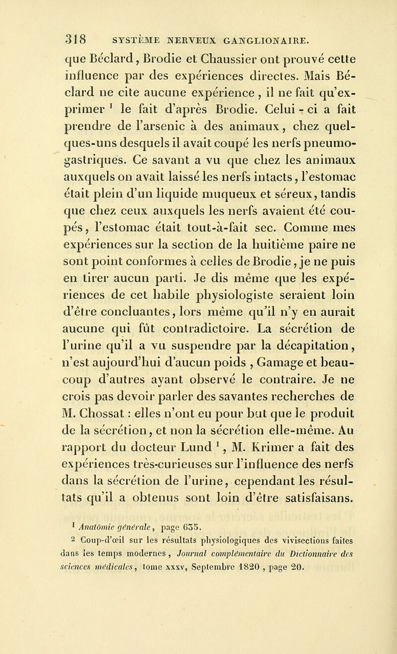 que Béclard, Brodie et Chaussier ont prouvé cette influence par des expériences directes. Mais Bé- clard ne cite aucune expérience , il ne fait qu'ex- primer ' le fait d'après Brodie. Celui - ci a fait prendre de l'arsenic à des animaux, chez quel- ques-uns desquels il avait coupé les nerfs pneumo- gastriques. Ce savant a vu que chez les animaux auxquels on avait laissé les nerfs intacts, l'estomac était plein d'un liquide muqueux et séreux, tandis que chez ceux auxquels les nerfs avaient été cou- pés , l'estomac était tout-à-fait sec. Comme mes expériences sur la section de la huitième paire ne sont point conformes à celles de Brodie, je ne puis en tirer aucun parti. Je dis même que les expé- riences de cet hahile physiologiste seraient loin d'être concluantes, lors même qu'il n'y en aurait aucune qui fût contradictoire. La sécrétion de l'urine qu'il a vu suspendre par la décapitation, n'est aujourd'hui d'aucun poids , Gamage et beau- coup d'autres ayant observé le contraire. Je ne crois pas devoir parler des savantes recherches de M. Chossat : elles n'ont eu pour but que le produit de la sécrétion, et non la sécrétion elle-même. Au rapport du docteur Lund ', M. Krimer a fait des expériences très-curieuses sur l'influence des nerfs dans la sécrétion de l'urine, cependant les résul- tats qu'il a obtenus sont loin d'être satisfaisans. ^ Anatômie générale, page 635. 2 Goup-d'œil sur les résultats physiologiques des vivisections faites dans les temps modernes , Journal complémentaire du Dictionnaire des sciences médicales, tome xxxv, Septembre 1820 , page 20.