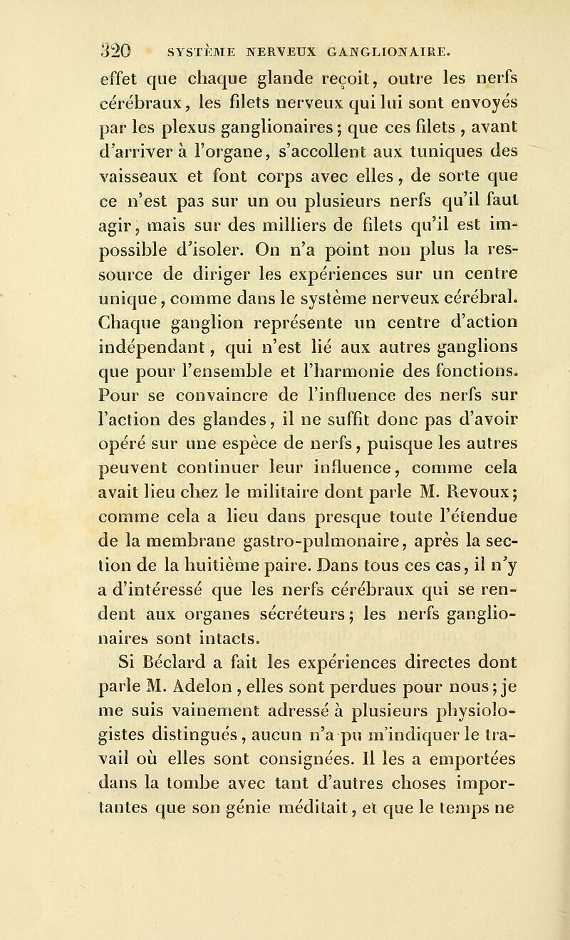 effet que chaque glande reçoit, outre les nerfs cérébraux, les filets nerveux qui lui sont envoyés par les plexus ganglionaires; que ces filets , avant d'arriver à l'organe, s'accollent aux tuniques des vaisseaux et font corps avec elles, de sorte que ce n'est pas sur un ou plusieurs nerfs qu'il faut agir, mais sur des milliers de filets qu'il est im- possible d'isoler. On n'a point non plus la res- source de diriger les expériences sur un centre unique, comme dans le système nerveux cérébraL Chaque ganglion représente un centre d'action indépendant, qui n'est lié aux autres ganglions que pour l'ensemble et l'harmonie des fonctions. Pour se convaincre de l'influence des nerfs sur l'action des glandes, il ne suffit donc pas d'avoir opéré sur une espèce de nerfs, puisque les autres peuvent continuer leur influence, comme cela avait lieu chez le militaire dont parle M. Revoux; comme cela a lieu dans presque toute l'étendue de la membrane gastro-pulmonaire, après la sec- tion de la huitième paire. Dans tous ces cas, il n'y a d'intéressé que les nerfs cérébraux qui se ren- dent aux organes sécréteurs ; les nerfs ganglio- naires sont intacts. Si Béclard a fait les expériences directes dont parle M. Adelon , elles sont perdues pour nous; je me suis vainement adressé à plusieurs physiolo- gistes distingués, aucun n'a pu m'indiquer le tra- vail où elles sont consignées. Il les a emportées dans la tombe avec tant d'autres choses impor- tantes que son génie méditait, et que le temps ne