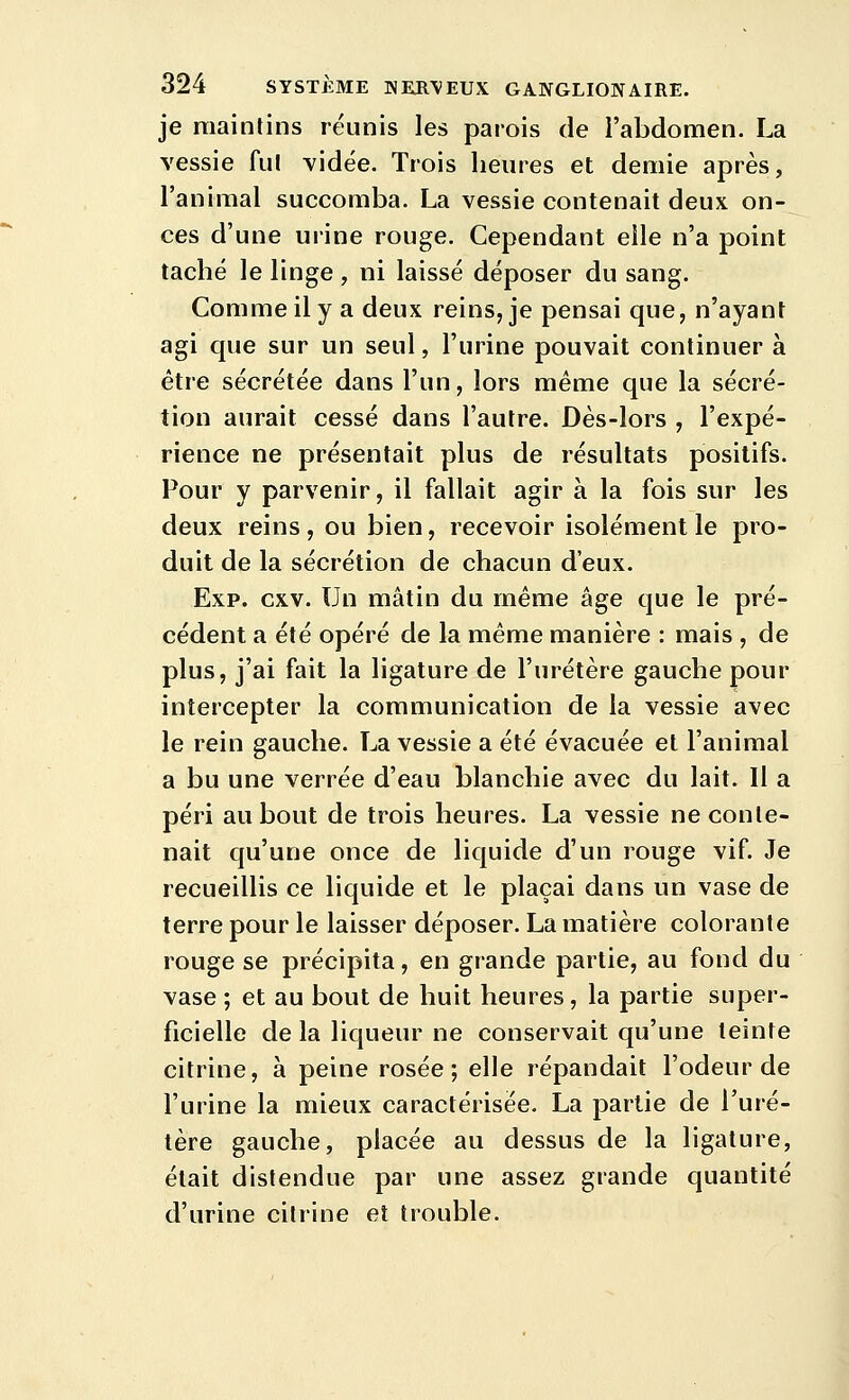 je maintins réunis les parois de i'abdomen. La vessie fui vidée. Trois heures et demie après, l'animal succomba. La vessie contenait deux on- ces d'une urine rouge. Cependant elle n'a point taché le linge , ni laissé déposer du sang. Comme il y a deux reins, je pensai que, n'ayant agi que sur un seul, l'urine pouvait continuer à être sécrétée dans l'un, lors même que la sécré- tion aurait cessé dans l'autre. Dès-lors , l'expé- rience ne présentait plus de résultats positifs. Pour y parvenir, il fallait agir à la fois sur les deux reins, ou bien, recevoir isolément le pro- duit de la sécrétion de chacun d'eux. Exp. cxv. Un mâtin du même âge que le pré- cédent a été opéré de la même manière : mais , de plus, j'ai fait la ligature de l'uretère gauche pour intercepter la communication de la vessie avec le rein gauche. La vessie a été évacuée et l'animal a bu une verrée d'eau blanchie avec du lait. Il a péri au bout de trois heures. La vessie ne conte- nait qu'une once de liquide d'un rouge vif. Je recueillis ce liquide et le plaçai dans un vase de terre pour le laisser déposer. La matière colorante rouge se précipita, en grande partie, au fond du vase ; et au bout de huit heures, la partie super- ficielle de la liqueur ne conservait qu'une teinte citrine, à peine rosée; elle répandait l'odeur de l'urine la mieux caractérisée, La partie de l'ure- tère gauche, placée au dessus de la ligature, était distendue par une assez grande quantité d'urine citrine et trouble.