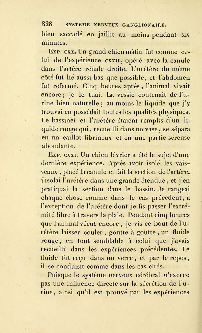 bien saccadé en jaillit au moins pendant six minutes. Exp. cxx. Un grand chien mâtin fut comme ce- lui de l'expérience cxvii, opéré avec la canule dans l'artère rénale droite. L'uretère du même côté fut lié aussi bas que possible, et l'abdomen fut refermé. Cinq heures après, l'animal vivait encore; je le tuai. La vessie contenait de l'u- rine bien naturelle ; au moins le liquide que j'y trouvai en possédait toutes les qualités physiques. Le bassinet et Turétère étaient remplis d'un li- quide rouge qui, recueilli dans un vase, se sépara en un caillot fibrineux et en une partie séreuse abondante. Exp. cxxi. Un chien lévrier a été le sujet d'une dernière expérience. Après avoir isolé les vais- seaux , placé la canule et fait la section de l'artère, j'isolai l'uretère dans une grande étendue, et j'en pratiquai la section dans le bassin. Je rangeai chaque chose comme dans le cas précédent, à l'exception de l'uretère dont je fis passer l'extré- mité libre à travers la plaie. Pendant cinq heures que l'animal vécut encore , je vis ce bout de l'u- rétère laisser couler, goutte à goutte, un fluide rouge, en tout semblable à celui que j'avais recueilli dans les expériences précédentes. Le fluide fut reçu dans un verre, et par le repos, il se conduisit comme dans les cas cités. Puisque le système nerveux cérébral n'exerce pas une influence directe sur la sécrétion de l'u- rine, ainsi qu'il est prouvé par les expériences