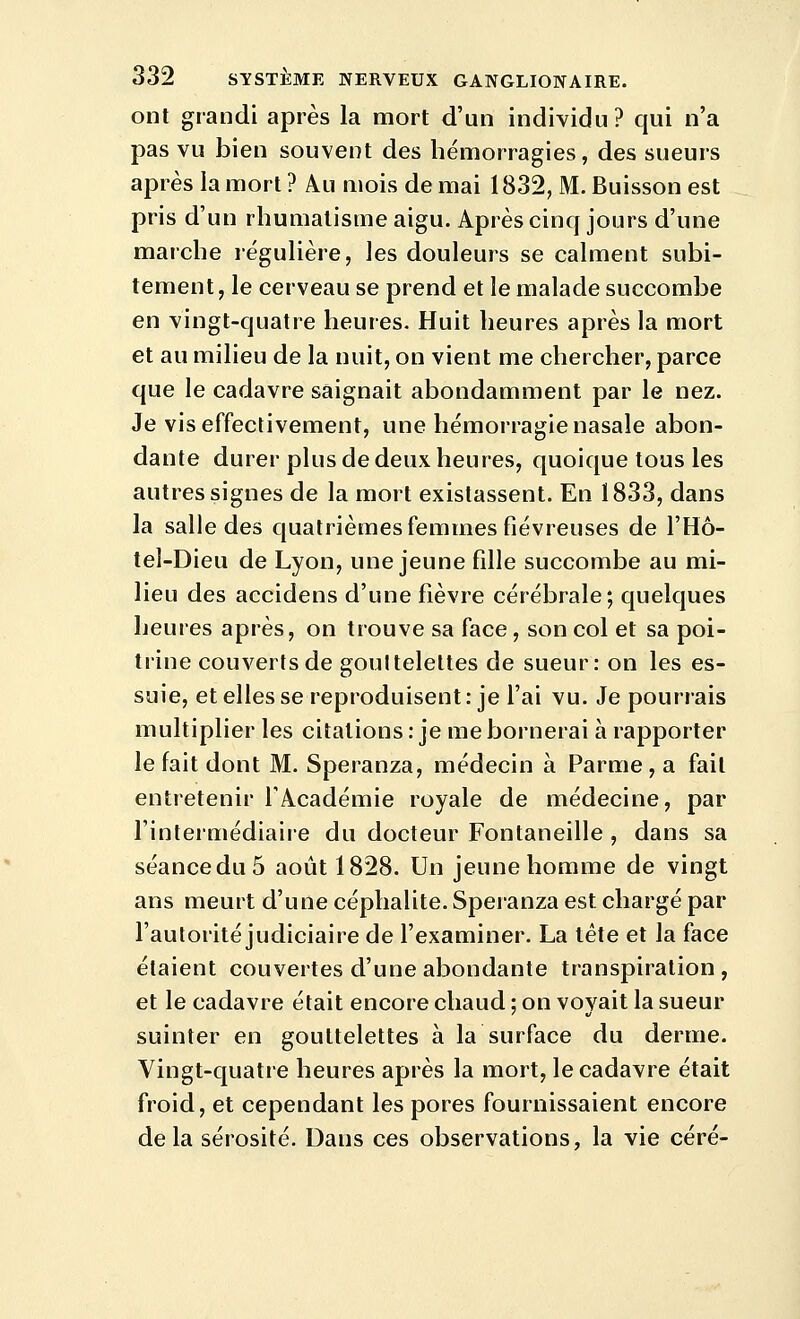 ont grandi après la mort d'un individu? qui n'a pas vu bien souvent des hémorragies, des sueurs après la mort ? Au mois de mai 1832, M. Buisson est pris d'un rhumatisme aigu. Après cinq jours d'une marche légulière, les douleurs se calment subi- tement, le cerveau se prend et le malade succombe en vingt-quatre heures. Huit heures après la mort et au milieu de la nuit, on vient me chercher, parce que le cadavre saignait abondamment par le nez. Je vis effectivement, une hémorragie nasale abon- dante durer plus de deux heures, quoique tous les autres signes de la mort existassent. En 1833, dans la salle des quatrièmes femmes fiévreuses de l'Hô- tel-Dieu de Lyon, une jeune fille succombe au mi- lieu des accidens d'une fièvre cérébrale; quelques heures après, on trouve sa face, son col et sa poi- trine couverts de gouttelettes de sueur: on les es- suie, et elles se reproduisent: je l'ai vu. Je pourrais multiplier les citations : je me bornerai à rapporter le fait dont M. Speranza, médecin à Parme , a fait entretenir l'Académie royale de médecine, par l'intermédiaire du docteur Fontaneille , dans sa séance du 5 août 1828. Un jeune homme de vingt ans meurt d'une céphalite. Speranza est chargé par l'autorité judiciaire de l'examiner. La tête et la face étaient couvertes d'une abondante transpiration, et le cadavre était encore chaud ; on voyait la sueur suinter en gouttelettes à la surface du derme. Vingt-quatre heures après la mort, le cadavre était froid, et cependant les pores fournissaient encore delà sérosité. Dans ces observations, la vie céré-