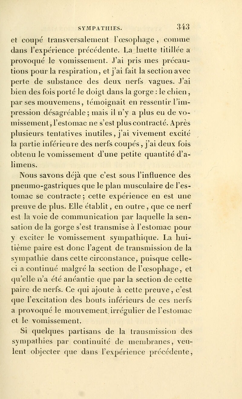 et coupé transversalement, l'œsophage , comme dans l'expérience précédente. La luette titillée a provoqué le vomissement. J'ai pris mes précau- tions pour la respiration, et j'ai fait la section avec perte de substance des deux nerfs vagues. J'ai bien des fois porté le doigt dans la gorge : le cliien, par ses mouvemens, témoignait en ressentir l'im- pression désagréable ; mais il n'y a plus eu de vo- missement, l'estomac ne s'est plus contracté. Après plusieurs tentatives inutiles, j'ai vivement excité la partie inférieure des nerfs coupés, j'ai deux fois obtenu le vomissement d'une petite quantité d'a- limens. Nous savons déjà que c'est sous l'influence des pneumo-gastriques que le plan musculaire de l'es- tomac se contracte ; cette expérience en est une preuve de plus. Elle établit, en outre , que ce nerf est la voie de communication par laquelle la sen- sation de la gorge s'est transmise à l'estomac pour y exciter le vomissement sympathique. La hui- tième paire est donc l'agent de transmission de la sympathie dans cette circonstance, puisque celle- ci a continué malgré la section de l'oesophage, et qu'elle n'a été anéantie que parla section de cette paire de nerfs. Ce qui ajoute à cette preuve, c'est que l'excitation des bouts inférieurs de ces nerfs a provoqué le mouvement.irrégulier de l'estomac et le vomissement. Si quelques partisans de la transmission des sympathies par continuité de membranes, veu- lent objecter que dans l'expérience précédente,