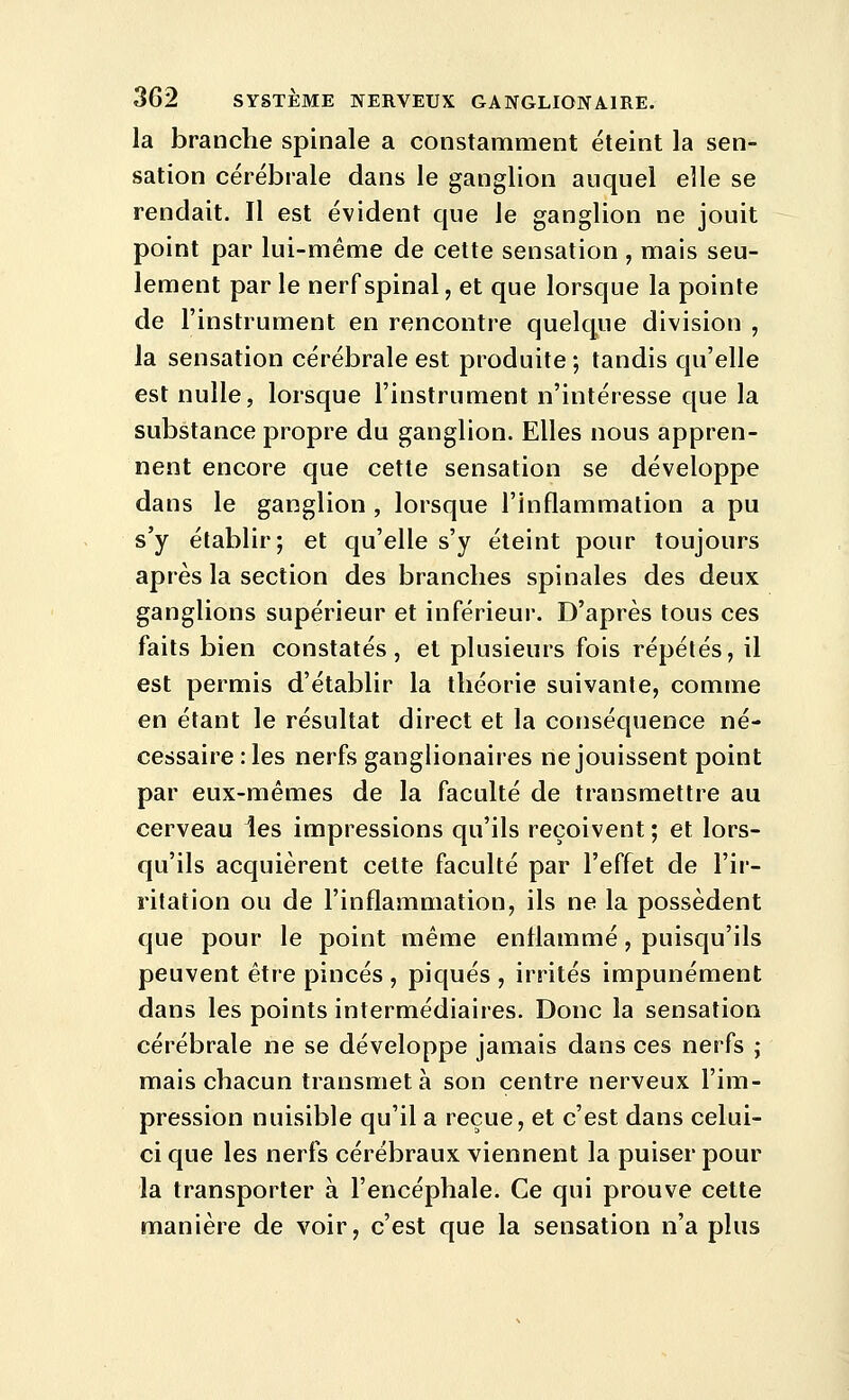 la branche spinale a constamment éteint la sen- sation cérébrale dans le ganglion auquel elle se rendait. Il est évident que le ganglion ne jouit point par lui-même de cette sensation , mais seu- lement par le nerf spinal, et que lorsque la pointe de l'instrument en rencontre quelque division , la sensation cérébrale est produite ; tandis qu'elle est nulle, lorsque l'instrument n'intéresse que la substance propre du ganglion. Elles nous appren- nent encore que cette sensation se développe dans le ganglion , lorsque l'inflammation a pu s'y établir; et qu'elle s'y éteint pour toujours après la section des branches spinales des deux ganglions supérieur et inférieur. D'après tous ces faits bien constatés, et plusieurs fois répétés, il est permis d'établir la théorie suivante, comme en étant le résultat direct et la conséquence né- cessaire: les nerfs ganglionaires ne jouissent point par eux-mêmes de la faculté de transmettre au cerveau les impressions qu'ils reçoivent ; et lors- qu'ils acquièrent cette faculté par l'effet de l'ir- ritation ou de l'inflammation, ils ne la possèdent que pour le point même enflammé, puisqu'ils peuvent être pinces , piqués , irrités impunément dans les points intermédiaires. Donc la sensation cérébrale ne se développe jamais dans ces nerfs j mais chacun transmet à son centre nerveux l'im- pression nuisible qu'il a reçue, et c'est dans celui- ci que les nerfs cérébraux viennent la puiser pour la transporter à l'encéphale. Ce qui prouve cette manière de voir, c'est que la sensation n'a plus