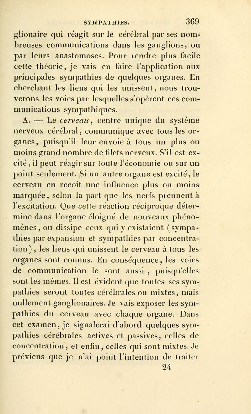 glionaire qui réagit sur le cérébral par ses nom- breuses coramunicalions dans les ganglions, ou par leurs anastomoses. Pour rendre plus facile cette théorie, je vais en faire l'application aux principales sympathies de quelques organes. En cherchant les liens qui les unissent, nous trou- verons les voies par lesquelles s'opèrent ces com- munications sympathiques. A. — Le cerveau^ centre unique du système nerveux cérébral, communique avec tous les or- ganes, puisqu'il leur envoie à tous un plus ou moins grand nombre de filets nerveux. S'il est ex- cité, il peut réagir sur toute l'économie ou sur un point seulement. Si un autre organe est excité, le cerveau en reçoit une influence plus ou moins marquée, selon la part que les nerfs prennent à l'excitation. Que celle réaction réciproque déter- mine dans l'organe éloigné de nouveaux phéno- mènes, ou dissipe ceux qui y existaient (sympa- tlîies par expansion et sympathies par concentra- tion) , les liens qui unissent le cerveau à tous les organes sont connus. En conséquence, les voies de communication le sont aussi , puisqu'elles sont les mêmes. Il est évident que toutes ses sym- pathies seront toutes cérébrales ou mixtes, mais nullement ganglionaires. Je vais exposer les sym- pathies du cerveau avec chaque organe. Dans cet examen, je signalerai d'abord quelques sym- pathies cérébrales actives et passives, celles de concentration , et enfin, celles qui sont mixtes. Je préviens que je n'ai point l'intention de traiter 24