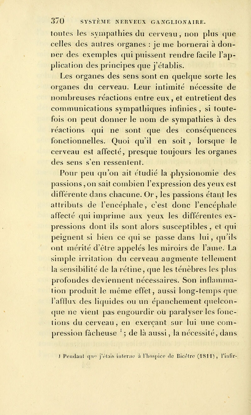 toutes les synipalliies du cerveau, non plus que celles des antres organes : je me bornerai à don- ner des exemples qui puissent rendre facile l'ap- plication des principes que j'établis. Les organes des sens sont en quelque sorte les organes du cerveau. Leur intimité nécessite de nombreuses réactions entre eux, et entretient des communications sympathiques infinies, si toute- fois on peut donner le nom de sympathies à des léactions qui ne sont que des conséquences fonctionnelles. Quoi qu'il en soit , lorsque le cerveau est affecté, presque toujours les organes des sens s'en ressentent. Pour peu qu'on ait étudié la physionomie des passions, on sait combien l'expression des yeux est différente dans chacune. Or, les passions étant les attributs de l'encéphale, c'est donc l'encéphale affecté qui imprime aux yeux les différentes ex- pressions dont ils sont alors susceptibles, et qui peignent si bien ce qui se passe dans lui, qu'ils ont mérité d'être appelés les miroirs de l'ame. La simple irritation du cerveau augmente tellement la sensibilité de la rétine, que les ténèbres les plus profondes deviennent nécessaires. Son inflamma- tion produit le même effet, aussi long-temps que l'afflux des liquides ou un épanchement qnelcon- (jue ne vient pas engourdir ob paralyser les fonc- tions du cerveau, en exerçant sur lui une com- pression fâcheuse ' ; de là aussi, la nécessité, dans J Pendant qn j'olais inlerne à l'lios[)ice de Bicêtre (1811'), l'infir-