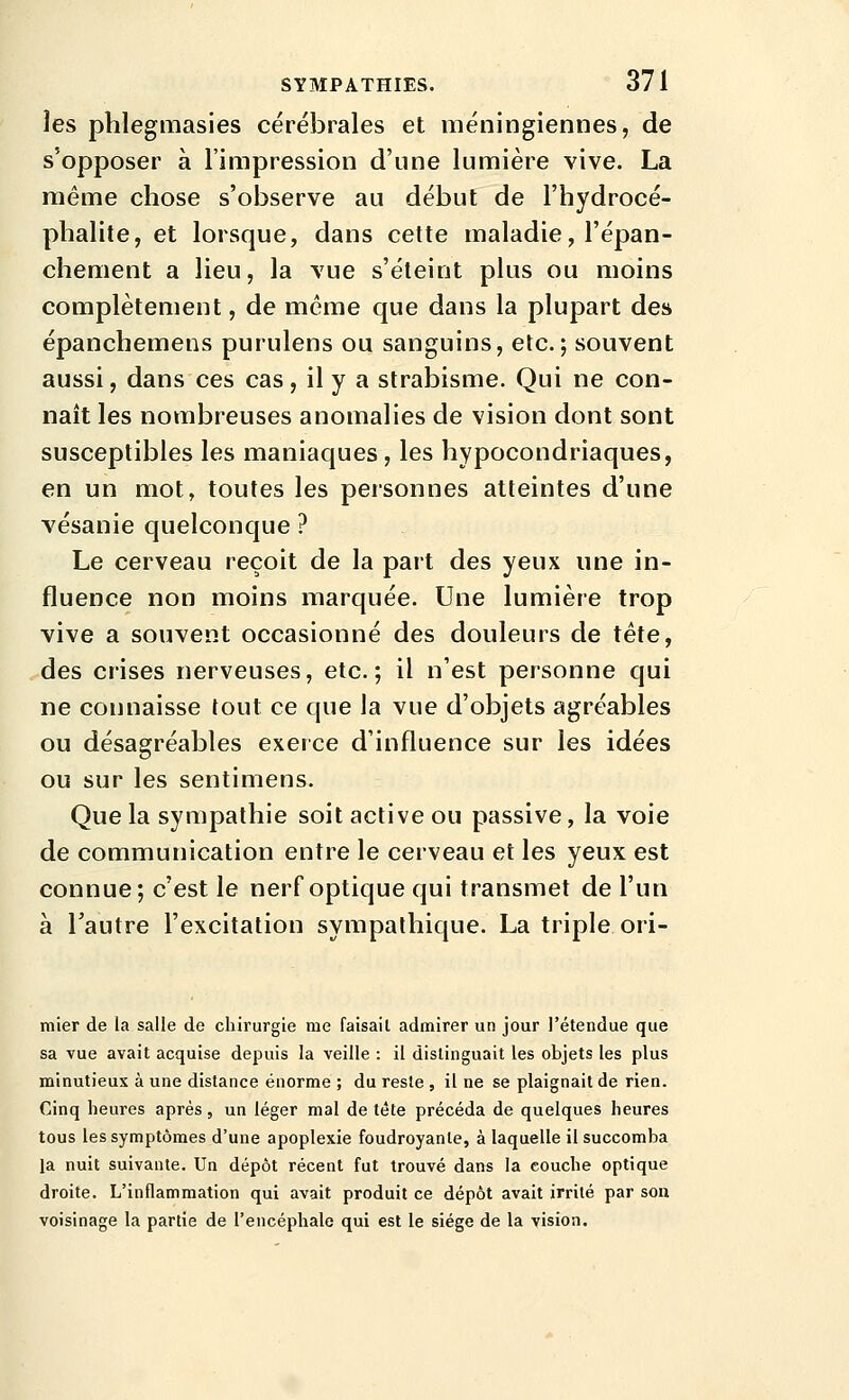 les phlegmasies cérébrales et méningiennes, de s'opposer à l'impression d'une lumière vive. La même chose s'observe au début de l'hydrocé- phalite, et lorsque, dans cette maladie, l'épan- chement a lieu, la vue s'éteint plus ou moins complètement, de même que dans la plupart des épanchemens purulens ou sanguins, etc.; souvent aussi, dans ces cas, il y a strabisme. Qui ne con- naît les nombreuses anomalies de vision dont sont susceptibles les maniaques , les hypocondriaques, en un mot, toutes les personnes atteintes d'une vésanie quelconque ? Le cerveau reçoit de la part des yeux une in- fluence non moins marquée. Une lumière trop vive a souvent occasionné des douleurs de tète, des crises nerveuses, etc.; il n'est personne qui ne connaisse tout ce que la vue d'objets agréables ou désagréables exerce d'influence sur les idées ou sur les sentimens. Que la sympathie soit active ou passive, la voie de communication entre le cerveau et les yeux est connue; c'est le nerf optique qui transmet de l'un à l'autre l'excitation sympathique. La triple ori- mier de la salle de chirurgie me faisait admirer un jour l'étendue que sa vue avait acquise depuis la veille : il distinguait les objets les plus minutieux à une distance énorme ; du reste , il ne se plaignait de rien. Cinq heures après, un léger mal de tête précéda de quelques heures tous les symptômes d'une apoplexie foudroyante, à laquelle il succomba la nuit suivante. Un dépôt récent fut trouvé dans la couche optique droite. L'inflammation qui avait produit ce dépôt avait irrité par son voisinage la partie de l'encéphale qui est le siège de la vision.