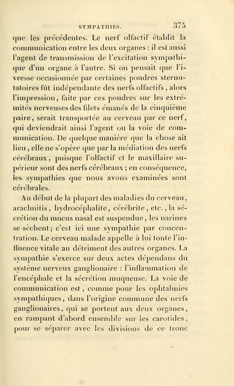 que les précédenles. Le nerf olfaclif établit la communication entre les deux organes : il est aussi l'agent de transmission de l'excitation sympathi- que d'un organe à l'autre. Si on pensait que l'i- vresse occasionnée par certaines poudres sternu- tatoires fût indépendante des nerfs olfactifs , alors l'impression, faite par ces poudres sur les extré- mités nerveuses des filets émanés delà cinquième paire, serait transportée au cerveau par ce nerf, qui deviendrait ainsi l'agent ou la voie de com- munication. De quelque manière que la chose ait lieu , elle ne s'opère que par la médiation des nerfs cérébraux, puisque l'olfactif et le maxillaire su- périeur sont des nerfs cérébraux ; en conséquence, les sympathies que nous avons examinées sont céiébrales. Au début de la plupart des maladies du cerveau, aiachnitis, hydrocéphalite, cérébrite , etc., la sé- crétion du mucus nasal est suspendue , les narines se sèchent; c'est ici une sympathie par concen- tration. Le cerveau malade appelle à lui tonte l'in- fluence vitale au détriment des autres organes. La sympathie s'exerce sur deux actes dépendans du système nerveux ganglionaire : l'inflammation de l'encéphale et la sécrétion muqueuse. La voie de communication est, comme pour les ophtalmies sympathiques, dans l'origine commune des nerfs ganglionaires, qui se portent aux deux organes, en rampant d'abord ensemble sur les carotides, pour se sépaier avec les divisions de ce tronc