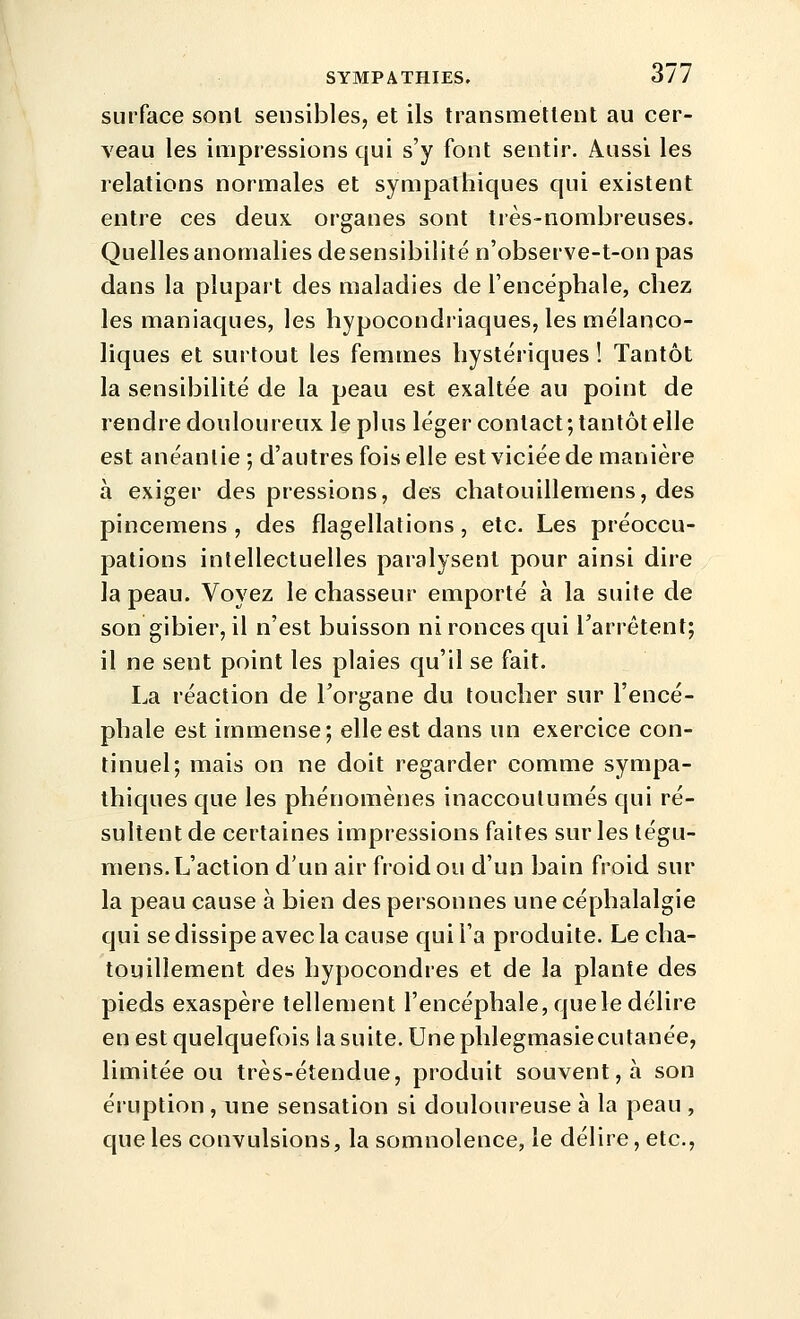 surface sont sensibles, et ils transmetlent au cer- veau les impressions qui s'y font sentir. Aussi les relations normales et sympathiques qui existent entre ces deux, organes sont très-nombreuses. Quelles anomalies de sensibilité n'observe-t-onpas dans la plupart des maladies de l'encéphale, chez les maniaques, les hypocondriaques, les mélanco- liques et surtout les femmes hystériques ! Tantôt la sensibilité de la peau est exaltée au point de rendre douloureux le plus léger contact; tantôt elle est anéanlie; d'autres fois elle est viciée de manière à exiger des pressions, des chatouillemens, des pincemens , des flagellations, etc. Les préoccu- pations intellectuelles paralysent pour ainsi dire la peau. Voyez le chasseur emporté à la suite de son gibier, il n'est buisson ni ronces qui l'arrêtent; il ne sent point les plaies qu'il se fait. La réaction de l'organe du toucher sur l'encé- phale est immense; elle est dans un exercice con- tinuel; mais on ne doit regarder comme sympa- thiques que les phénomènes inaccoutumés qui ré- sultent de certaines impressions faites sur les tégu- niens. L'action d'un air froid ou d'un bain froid sur la peau cause à bien des personnes une céphalalgie qui se dissipe avec la cause qui l'a produite. Le cha- touillement des hypocondres et de la plante des pieds exaspère tellement l'encéphale, quele délire en est quelquefois la suite. Une phlegmasiecutanée, limitée ou très-étendue, produit souvent, à son éruption , une sensation si douloureuse à la peau , que les convulsions, la somnolence, le délire, etc..