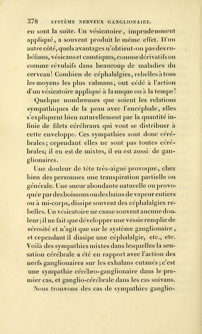 en sont la suite. Un vésicatoire , imprudemment appliqué, a souvent produit le même effet. D'un auhecôté, quels avantages n'oblient-on pas des lu- béfians, vésicanset caustiques, comme dérivatifs ou comme révulsifs dans beaucoup de maladies du cerveau! Combien de céphalalgies, rebelles à tous les moyens les plus caïmans, ont cédé à l'action d'un vésicatoire appliqué à la nuque ou à la tempe! Quelque nombreuses que soient les relations sympathiques de la peau avec l'encéphale, elles s'expliquent bien naturellement par la quantité in- finie de filets cérébraux qui vont se distribuer à cette enveloppe. Ces sympathies sont donc céré- brales; cependant elles ne sont pas toutes céré- brales; il en est de mixtes, il en est aussi de gan- glionaires. Une douleur de tête très-aiguë provoque, chez bien des personnes une transpiration partielle ou générale. Une sueur abondante naturelle ouprovo^ quée par desboissons ou des bains de vapeur entiers ou à mi-corps, dissipe souvent des céphalalgies re- belles. Un vésicatoire ne cause souvent aucune dou- leur; il ne fait que développer une vessie remplie de sérosité et n'agit que sur le système ganglionaire , et cependant il dissipe une céphalalgie, etc., etc. Voilà des sympathies mixtes dans lesquelles la sen- sation cérébrale a été en rapport avec Faction des nerfs ganglionaires sur les exhalans cutanés ; c'est une sympathie cérébro-ganglionaire dans le pre- mier cas, et ganglio-cérébrale dans les cas suivans. Nous trouvons des cas de sympathies ganglio-