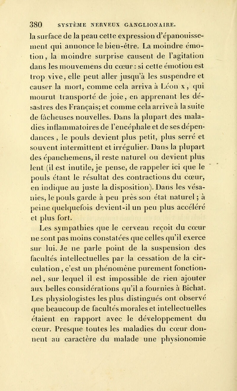 la surface de la peau cette expression d'épanouisse- ment qui annonce le bien-être. La moindre émo- tion , la moindre surprise causent de l'agitation dans les mouvemens du cœur : si cette émotion est trop vive, elle peut aller jusqu'à les suspendre et causer la mort, comme cela arriva à Léon x , qui mourut transporté de joie, en apprenant les dé- sastres des Français; et comme cela arrive à la suite de fâcheuses nouvelles. Dans la plupart des mala- dies inflammatoires de l'encéphale et de ses dépen- dances , le pouls devient plus petit, plus serré et souvent intermittent et irrégulier. Dans la plupart des épanchemens, il reste naturel ou devient plus lent (il est inutile, je pense, de rappeler ici que le pouls étant le résultat des contractions du cœur, en indique au juste la disposition). Dans les vésa- nies, le pouls garde à peu près son état naturel ; à peine quelquefois devient-il un peu plus accéléré et plus fort. Les sympathies que le cerveau reçoit du cœur ne sont pas moins constatées que celles qu'il exerce sur lui. Je ne parle point de la suspension des facultés intellectuelles par la cessation de la cir- culation , c'est un phénomène purement fonction- nel, sur lequel il est impossible de rien ajouter aux belles considérations qu'il a fournies à Bichat. Les physiologistes les plus distingués ont observé que beaucoup de facultés morales et intellectuelles étaient en rapport avec le développement du cœur. Presque toutes les maladies du cœur don- nent au caractère du malade une physionomie