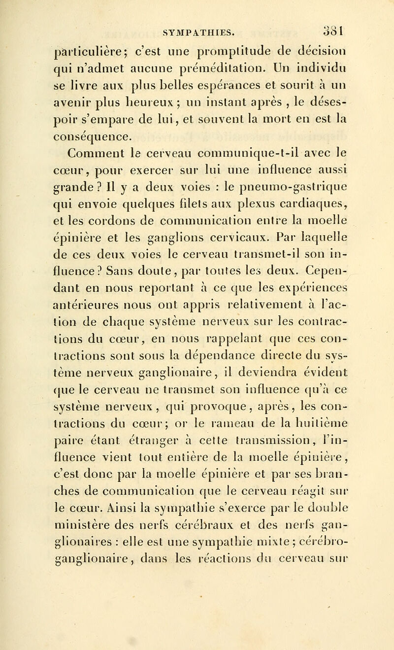 particulière; c'est une promptitude de décision qui n'admet aucune prémédilation. Un individu se livre aux plus belles espérances et sourit à un avenir plus lieureux; un instant après , le déses- poir s'empare de lui, et souvent la mort en est la conséquence. Comment le cerveau communique-t-il avec le cœur, pour exercer sur lui une influence aussi grande ? Il y a deux voies : le pneumo-gastrique qui envoie quelques filets aux plexus cardiaques, et les cordons de communication entre la moelle épinière et les ganglions cervicaux. Par laquelle de ces deux voies le cerveau transmet-il son in- fluence? Sans doute, par toutes les deux. Cepen- dant en nous reportant à ce que les expériences antérieures nous ont appiis relativement à l'ac- tion de chaque système nerveux sur les contrac- tions du cœur, en nous rappelant que ces con- tractions sont sous la dépendance directe du sys- tème nerveux ganglionaire, il deviendra évident que le cerveau ne transmet son influence qu'à ce système nerveux, qui provoque, après, les con- tractions du cœur; or le rameau de la huitième paire étant étranger à cette transmission, l'in- fluence vient tout entière de la moelle épinière, c'est donc par la moelle épinière et par ses bran- ches de communication que le cerveau réagit sur le cœur. Ainsi la sympathie s'exerce par le double ministère des nerfs cérébraux et des neifs gan- glionaires : elle est une sympathie mixte ; cérébro- ganglionaire, dans les réactions du cerveau sur