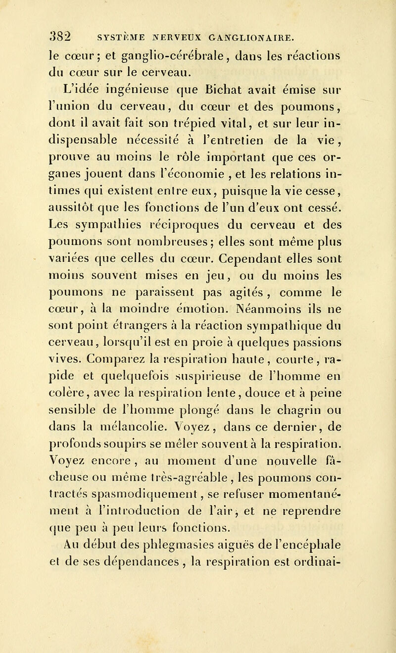 le cœur; et ganglio-cérébrale, dans les réactions du cœur sur le cerveau. L'idée ingénieuse que Bichat avait émise sur l'union du cerveau, du cœur et des poumons, dont il avait fait son trépied vital, et sur leur in- dispensable nécessité à l'entretien de la vie, prouve au moins le rôle important que ces or- ganes jouent dans l'économie , et les relations in- times qui existent entre eux, puisque la vie cesse, aussitôt que les fonctions de l'un d'eux ont cessé. Les sympathies réciproques du cerveau et des poumons sont nombreuses; elles sont même plus variées que celles du cœur. Cependant elles sont moins souvent mises en jeu, ou du moins les poumons ne paraissent pas agités , comme le cœur, à la moindre émotion. Néanmoins ils ne sont point étrangers à la réaction sympathique du cerveau, lorsqu'il est en proie à quelques passions vives. Comparez la respiration haute, courte, ra- pide et quelquefois suspirieuse de l'homme en colère, avec la respiration lente, douce et à peine sensible de l'homme plongé dans le chagrin ou dans la mélancolie. Voyez, dans ce dernier, de profonds soupirs se mêler souvent à la respiration. Voyez encore , au moment d'une nouvelle fâ- cheuse ou même très-agréable , les poumons con- tractés spasmodiquement, se refuser momentané- ment à l'introduction de l'air j et ne reprendre cjue peu à peu leurs fonctions. Au début des phîegmasies aiguës de l'encéphale et de ses dépendances , la respiration est ordinai-