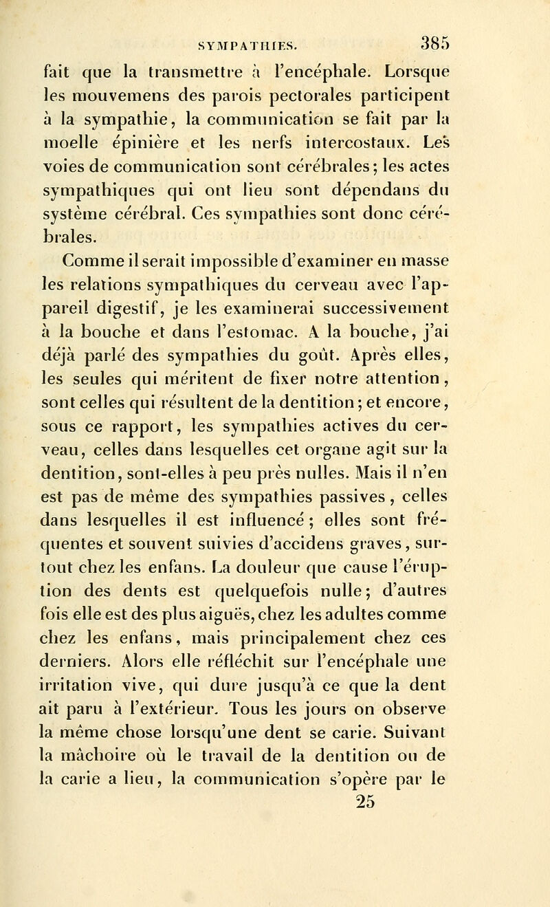 fait que la transmettre à l'encéphale. Lorsque les niouvemens des paiois pectorales participent à la sympathie, la communication se fait par la moelle épinière et les nerfs intercostaux. Les voies de communication sont cérébrales; les actes sympathiques qui ont lieu sont dépendans du système cérébral. Ces sympathies sont donc céré- brales. Comme il serait impossible d'examiner en masse les relations sympathiques du cerveau avec l'ap- pareil digestif, je les examinerai successivement à la bouche et dans l'estomac. A la bouche, j'ai déjà parlé des sympathies du goût. Après elles, les seules qui méritent de fixer notre attention, sont celles qui résultent de la dentition ; et encore, sous ce rapport, les sympathies actives du cer- veau, celles dans lesquelles cet organe agit sur la dentition, sont-elles à peu près nulles. Mais il n'en est pas de même des sympathies passives, celles dans lesquelles il est influencé ; elles sont fré- quentes et souvent suivies d'accidens graves, sur- tout chez les enfans. La douleur que cause l'érup- tion des dents est quelquefois nulle; d'autres fois elle est des plus aiguës, chez les adultes comme chez les enfans, mais principalement chez ces derniers. Alors elle réfléchit sur l'encéphale une irritation vive, qui dure jusqu'à ce que la dent ait paru à l'extérieur- Tous les jours on observe la même chose lorsqu'une dent se carie. Suivant la mâchoire où le travail de la dentition ou de la carie a lieu, la communication s'opère par le 25