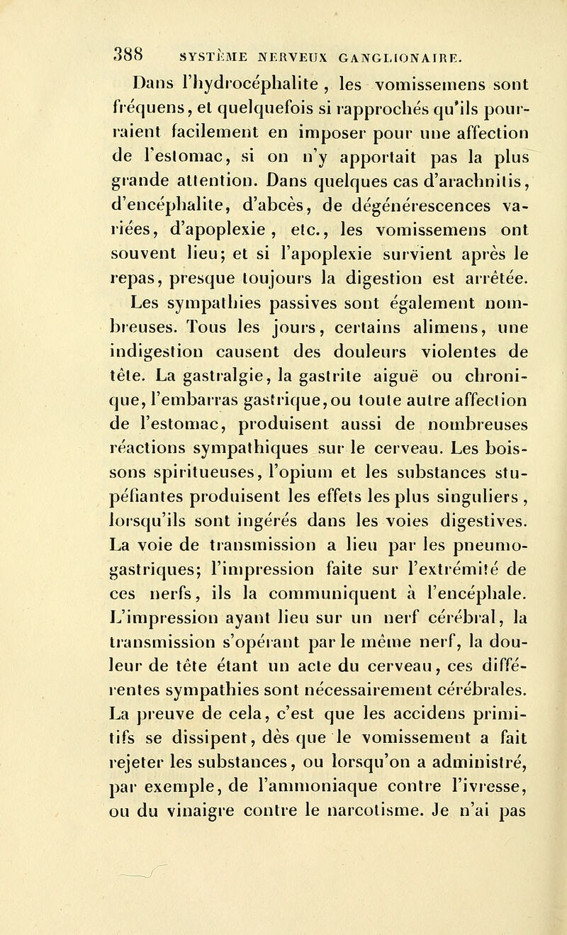 Dans riiydrocéphalite , les vomissemens sont fréquens, el quelquefois si rapprochés qu'ils pour- raient facilement en imposer pour une affection de Teslomac, si on n'y apportait pas la plus grande attention. Dans quelques cas d'aracbnilis, d'encéphalite, d'abcès, de dégénérescences va- riées, d'apoplexie, etc., les vomissemens ont souvent lieu; et si l'apoplexie survient après le repas, presque toujours la digestion est arrêtée. Les sympathies passives sont également nom- breuses. Tous les jours, certains alimens, une indigestion causent des douleurs violentes de tête. La gastralgie, la gastrite aiguë ou chroni- que, l'embarras gastrique, ou toute autre affection de l'estomac, produisent aussi de nombreuses réactions sympathiques sur le cerveau. Les bois- sons spiritueuses, l'opium et les substances stu- péfiantes produisent les effets les plus singuliers , lorsqu'ils sont ingérés dans les voies digestives. La voie de transmission a lieu par les pneumo- gastriques; l'impression faite sur l'extrémité de ces nerfs, ils la communiquent à l'encéphale. L'impression ayant lieu sur un nerf cérébral, la transmission s'opérant par le même nerf, la dou- leur de tête étant un acte du cerveau, ces diffé- lentes sympathies sont nécessairement cérébrales. La preuve de cela, c'est que les accidens primi- tifs se dissipent, dès que le vomissement a fait rejeter les substances, ou lorsqu'on a administré, par exemple, de l'ammoniaque contre l'ivresse, ou du vinaigre contre le narcotisme. Je n'ai pas