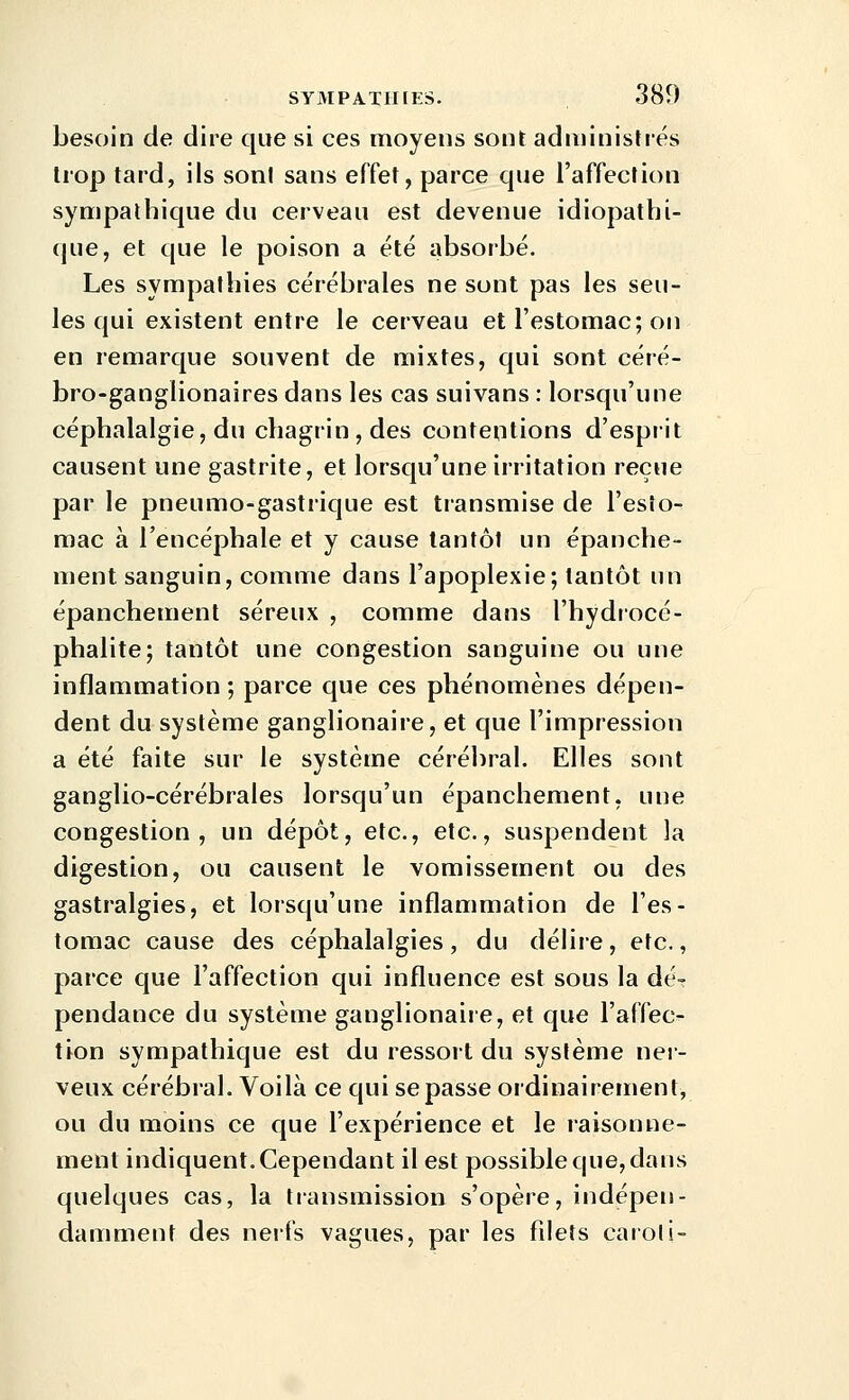 besoin de dire que si ces moyens sont administrés trop tard, ils sont sans effet, parce que l'affection sympathique du cerveau est devenue idiopatbi- que, et que le poison a été absorbé. Les sympathies cérébrales ne sont pas les seu- les qui existent entre le cerveau et l'estomac; on en remarque souvent de mixtes, qui sont céré- bro-ganglionaires dans les cas suivans : lorsqu'une céphalalgie, du chagrin , des contentions d'esprit causent une gastrite, et lorsqu'une irritation reçue par le pneumo-gastrique est transmise de l'esîo- mac à l'encéphale et y cause tantôt un épanche- ment sanguin, comme dans l'apoplexie; tantôt un épanchement séreux , comme dans l'hydrocé- phalite; tantôt une congestion sanguine ou une inflammation ; parce que ces phénomènes dépen- dent du système ganglionaire, et que l'impression a été faite sur le système cérébral. Elles sont ganglio-cérébrales lorsqu'un épanchement, une congestion, un dépôt, etc., etc., suspendent la digestion, ou causent le vomissement ou des gastralgies, et lorsqu'une inflammation de l'es- tomac cause des céphalalgies, du délire, etc., parce que l'affection qui influence est sous la dé- pendance du système ganglionaiie, et que l'affec- tion sympathique est du ressort du système ner- veux cérébral. Voilà ce qui se passe ordinairement, ou du moins ce que l'expérience et le raisonne- ment indiquent. Cependant il est possible que, dans quelques cas, la transmission s'opère, indépen- damment des nerfs vagues, par les filets caroli-