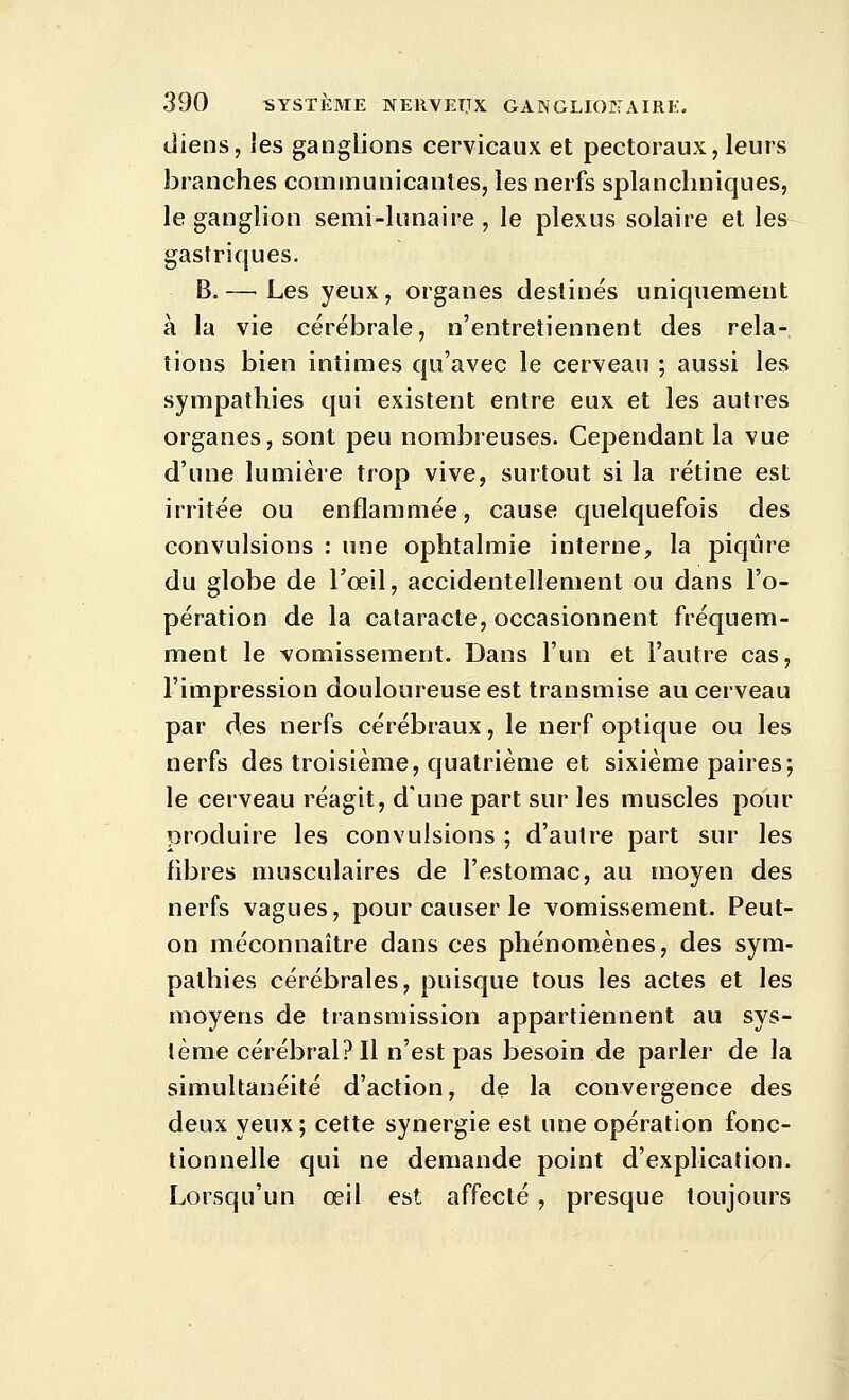 (Jiens, les ganglions cervicaux et pectoraux, leurs branches communicantes, les nerfs splancliniques, le ganglion semi-lunaire , le plexus solaire et les gastriques. B.— Les yeux, organes destinés uniquement à la vie cérébrale, n'entretiennent des rela- tions bien intimes qu'avec le cerveau ; aussi les sympathies qui existent entre eux et les autres organes, sont peu nombreuses. Cependant la vue d'une lumière trop vive, surtout si la rétine est irritée ou enflammée, cause quelquefois des convulsions : une ophtalmie interne, la piqûre du globe de l'œil, accidentellement ou dans l'o- pération de la cataracte, occasionnent fréquem- ment le vomissement. Dans l'un et l'autre cas, l'impression douloureuse est transmise au cerveau par des nerfs cérébraux, le nerf optique ou les nerfs des troisième, quatrième et sixième paires; le cerveau réagit, d'une part sur les muscles pour produire les convulsions ; d'autre part sur les fibres musculaires de l'estomac, au moyen des nerfs vagues, pour causer le vomissement. Peut- on méconnaître dans ces phénomènes, des sym- pathies cérébrales, puisque tous les actes et les moyens de transmission appartiennent au sys- tème cérébral? Il n'est pas besoin de parler de la simultanéité d'action, de la convergence des deux yeux; cette synergie est une opération fonc- tionnelle qui ne demande point d'explication. Lorsqu'un œil est affecté , presque toujours