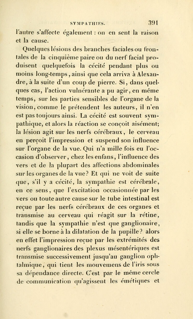 l'autre s'affecte également : on en sent la raison et la cause. Quelques lésions des branches faciales ou fron- tales de la cinquième paire ou du nerf facial pro- duisent quelquefois la cécité pendant plus ou moins long-temps , ainsi que cela arriva à Alexan- dre, à la suite d'un coup de pierre. Si, dans quel- ques cas, l'action vulnérante a pu agir, en même temps, sur les parties sensibles de l'organe de la vision, comme le prétendent les auteurs, il n'en est pas toujours ainsi. La cécité est souvent sym- pathique, et alors la réaction se conçoit aisément; la lésion agit sur les nerfs cérébraux, le cerveau en perçoit l'impression et suspend son influence sur l'organe de la vue. Qui n'a mille fois eu l'oc- casion d'observer, chez lesenfans, l'influence des vers et de la plupart des affections abdominales sur les organes de la vue? Et qui ne voit de suite que, s'il y a cécité, la sympathie est cérébrale, en ce sens, que l'excitation occasionnée par les vers ou toute autre cause sur le tube intestinal est reçue par les nerfs cérébraux de ces organes et transmise au cerveau qui réagit sur la rétine, tandis que la sympathie n'est que ganglionaire, si elle se borne à la dilatation de la pupille ? alors en effet l'impression reçue par les extrémités des nerfs ganglionaires des plexus mésentériques est transmise successivement jusqu'au ganglion oph- talmique, qui tient les mouvemens de l'iris sous sa dépendance directe. C'est par le même cercle de communication qu'agissent les émétiques et