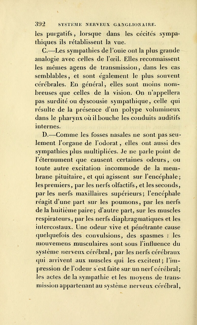 les purgatifs, lorsque dans les cécités sympa- thiques ils l'établissent la vue. C.—Les sympathies de l'ouïe ont la plus grande analogie avec celles de l'œil. Elles reconnaissent les mêmes agens de transmission, dans les cas semblables, et sont également le plus souvent cérébrales. En général, elles sont moins nom- breuses que celles de la vision. On n'appellera pas surdité ou dyscousie sympathique, celle qui résulte de la présence d'un polype volumineux dans le pharynx où il bouche les conduits auditifs internes. D.—Comme les fosses nasales ne sont pas seu- lement l'organe de l'odorat, elles ont aussi des sympathies plus multipliées. Je ne paile point de l'éteinument que causent certaines odeurs, ou toute autre excitation incommode de la mem- brane pituitaire, et qui agissent sur l'encéphale; les premiers, par les nerfs olfactifs, et les seconds, parles nerfs maxillaires supérieurs; l'encéphale réagit d'une part sur les poumons, par les nerfs de la huitième paire; d'autre part, sur les muscles respirateurs, parles nerfs diapkragmatiques et les intercostaux. Une odeur vive et pénétrante cause quelquefois des convulsions, des spasmes ; les mouvemens musculaires sont sous l'influence du système nerveux cérébral, par les nerfs cérébraux qui arrivent aux muscles qui les excitent; l'im- pression de l'odeur s est faite sur un nerf cérébral; les actes de la sympathie et les moyens de trans- mission appartenant au système nerveux cérébral,