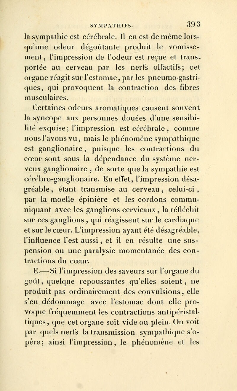 la sympalhie est cérébrale. Il en est de même lors- qu'une odeur dégoûtante produit le vomisse- ment, l'impression de l'odeur est reçue et trans- portée au cerveau par les nerfs olfactifs; cet organe réagit sur l'estomac, par les pneumo-gastri- ques, qui provoquent la contraction des fibres musculaires. Certaines odeurs aromatiques causent souvent la syncope aux personnes douées d'une sensibi- lité exquise; l'impression est cérébrale, comme nous l'avons vu, mais le phénomène sympathique est ganglionaire, puisque les contractions du cœur sont sous la dépendance du système ner- veux ganglionaire , de sorte que la sympathie est cérébro-ganglionaire. En effet, l'impression désa- gréable , étant transmise au cerveau, celui-ci , par la moelle épinière et les cordons commu- niquant avec les ganglions cervicaux, la réfléchit sur ces ganglions , qui réagissent sur le cardiaque et sur le cœur. L'impression ayant été désagréable, l'influence l'est aussi, et il en résulte une sus- pension ou une paralysie momentanée des con- tractions du cœur. E.—^Si l'impression des saveurs sur l'organe du goût, quelque repoussantes qu'elles soient, ne produit pas ordinairement des convulsions, elle s'en dédommage avec l'estomac dont elle pro- voque fréquemment les contractions antipéristal- tiques, que cet organe soit vide ou plein. On voit par quels nerfs la transmission sympathique s'o- père; ainsi l'impression, le phénomène et les