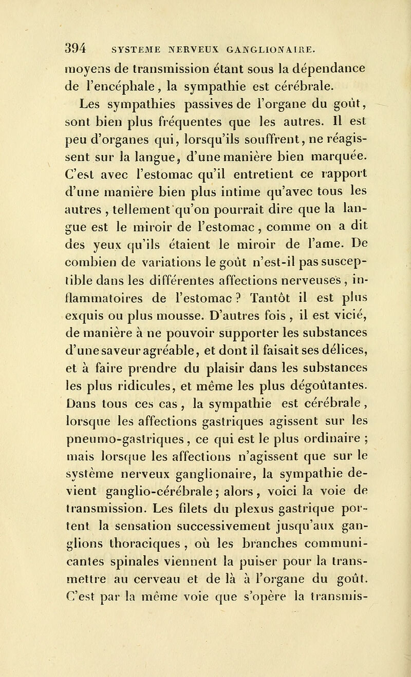 moyens de transmission étant sous la dépendance de l'encéphale, la sympathie est cérébrale. Les sympathies passives de l'organe du goût, sont bien plus fréquentes que les autres. Il est peu d'organes qui, lorsqu'ils souffrent, ne réagis- sent sur la langue, d'une manière bien marquée. C'est avec l'estomac qu'il entretient ce rapport d'une manière bien plus intime qu'avec tous les autres , tellement qu'on pourrait dire que la lan- gue est le miroir de l'estomac, comme on a dit des yeux qu'ils étaient le miroir de l'ame. De combien de variations le goût n'est-il pas suscep- tible dans les différentes affections nerveuses , in- flammatoires de l'estomac? Tantôt il est plus exquis ou plus mousse. D'autres fois , il est vicié, de manière à ne pouvoir supporter les substances d'une saveur agréable, et dont il faisait ses délices, et à faire prendre du plaisir dans les substances les plus ridicules, et même les plus dégoûtantes. Dans tous ces cas , la sympathie est cérébrale, lorsque les affections gastriques agissent sur les pneumo-gastriques, ce qui est le plus ordinaire ; mais lorsque les affections n'agissent que sur le système nerveux ganglionaire, la sympathie de- vient ganglio-cérébrale ; alors , voici la voie de transmission. Les filets du plexus gastrique por- tent la sensation successivement jusqu'aux gan- glions thoraciques , où les branches communi- cantes spinales viennent la puiser pour la trans- mettre au cerveau et de là à l'organe du goût. C'est par la même voie que s'opère la transmis-