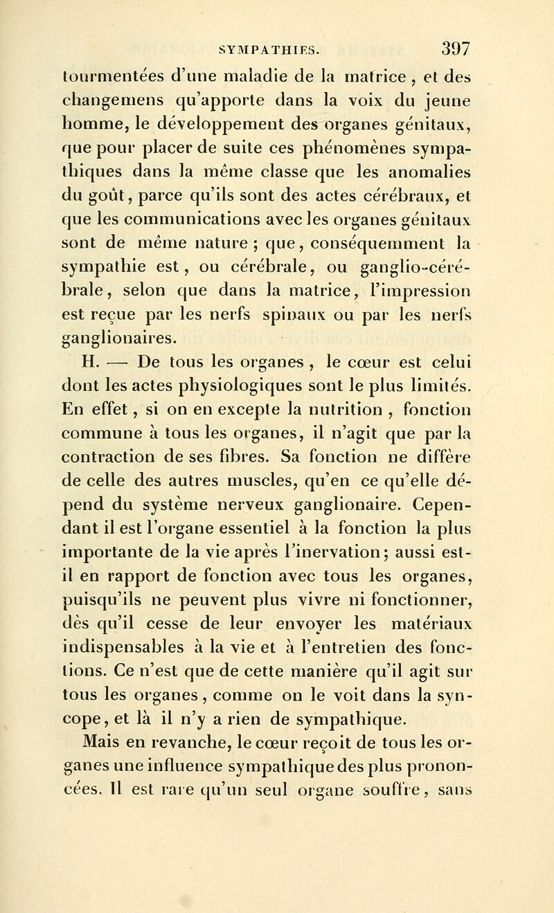 tourmentées d'une maladie de la matrice , et des changemens qu'apporte dans la voix du jeune homme, le développement des organes génitaux, que pour placer de suite ces phénomènes sympa- thiques dans la même classe que les anomalies du goût, parce qu'ils sont des actes cérébraux, et que les communications avec les organes génitaux sont de même nature; que, conséquemment la sympathie est, ou cérébrale, ou ganglio-céré- brale, selon que dans la matrice, l'impression est reçue par les nerfs spinaux ou par les nerfs ganglionaires. H. — De tous les organes , le cœur est celui dont les actes physiologiques sont le plus limités. En effet, si on en excepte la nutrition , fonction commune à tous les organes, il n'agit que par la contraction de ses fibres. Sa fonction ne diffère de celle des autres muscles, qu'en ce qu'elle dé- pend du système nerveux ganglionaire. Cepen- dant il est l'organe essentiel à la fonction la plus importante de la vie après Tinervation; aussi est- il en rapport de fonction avec tous les organes, puisqu'ils ne peuvent plus vivre ni fonctionner, dès qu'il cesse de leur envoyer les matériaux indispensables à la vie et à l'entretien des fonc- tions. Ce n'est que de cette manière qu'il agit sur tous les organes, comme on le voit dans la syn- cope, et là il n'y a rien de sympathique. Mais en revanche, le cœur reçoit de tous les or- ganes une influence sympathique des plus pronon- cées. Il est rare qu'un seul organe souffre, sans