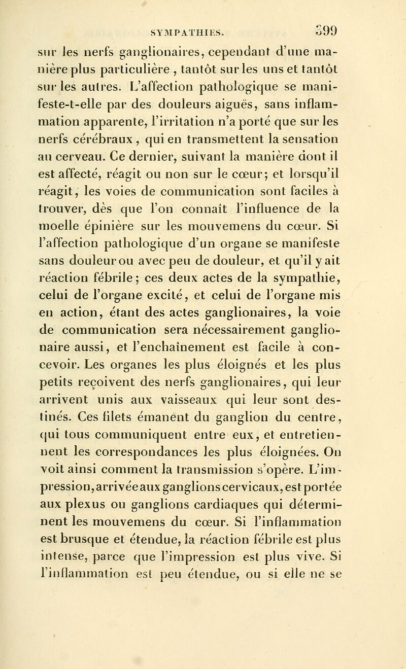 sur les nerfs ganglionaires, cependant d'une ma- nière plus particulière , tantôt sur les uns et tantôt sur les autres. L'affection pathologique se rnani- feste-t-elle par des douleurs aiguës, sans inflam- mation apparente, l'irritation n'a porté que sur les nerfs cérébraux , qui en transmettent la sensation au cerveau. Ce dernier, suivant la manière dont il est affecté, réagit ou non sur le cœur; et lorsqu'il réagit, les voies de communication sont faciles à trouver, dès que l'on connaît l'influence de la moelle épinière sur les mouvemens du cœur. Si l'affection pathologique d'un organe se manifeste sans douleur ou avec peu de douleur, et qu'il y ait réaction fébrile; ces deux actes de la sympathie, celui de l'organe excité, et celui de l'organe mis en action, étant des actes ganglionaires, la voie de communication sera nécessairement ganglio- naire aussi, et l'enchaînement est facile à con- cevoir. Les organes les plus éloignés et les plus petits reçoivent des nerfs ganglionaires, qui leur arrivent unis aux vaisseaux qui leur sont des- tinés. Ces fllets émanent du ganglion du centre, qui tous communiquent entre eux, et entretien- nent les correspondances les plus éloignées. On voit ainsi comment la transmission s'opère. L'im- pression,arrivéeauxganglionscervicaux,estportée aux plexus ou ganglions cardiaques qui détermi- nent les mouvemens du cœur. Si l'inflammation est brusque et étendue, la réaction fébrile est plus intense, parce que l'impression est plus vive. Si l'inflammation est peu étendue, ou si elle ne se