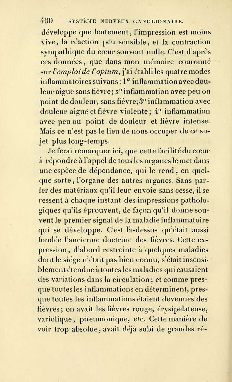 développe que lentement, l'impression est moins vive, la réaction peu sensible, et la contraction sympathique du cœur souvent nulle. C'est d'après ces données, que dans mon mémoire couronné sur remploi de F opium, j'ai établi les quatre modes inflammatoires suivans : l'^ inflammation avec dou- leur aiguë sans fièvre; 2° inflammation avec peu ou point de douleur, sans fièvre;3° inflammation avec douleur aiguë et fièvre violente; ^° inflammation avec peu ou point de douleur et fièvre intense. Mais ce n'est pas le lieu de nous occuper de ce su- jet plus long-temps. Je ferai remarquer ici, que cette facilité du cœur à répondre à l'appel de tous les organes le met dans une espèce de dépendance, qui le rend, en quel- que sorte, l'organe des autres organes. Sans par- ler des matériaux qu'il leur envoie sans cesse, il se ressent à chaque instant des impressions patholo- giques qu'ils éprouvent, de façon qu'il donne sou- vent le premier signal de la maladie inflammatoire qui se développe. C'est là-dessus qu'était aussi fondée l'ancienne doctrine des fièvres. Celte ex- pression , d'abord restreinte à quelques maladies dont le siège n'était pas bien connu, s'était insensi- blement étendue à toutes les maladies qui causaient des variations dans la circulation ; et comme pres- que toutes les inflammations en déterminent, pres- que toutes les inflammations étaient devenues des fièvres; on avait les fièvres rouge, érysipelateuse, variolique, pneumonique, etc. Cette manière de voir trop absolue, avait déjà subi de grandes ré-