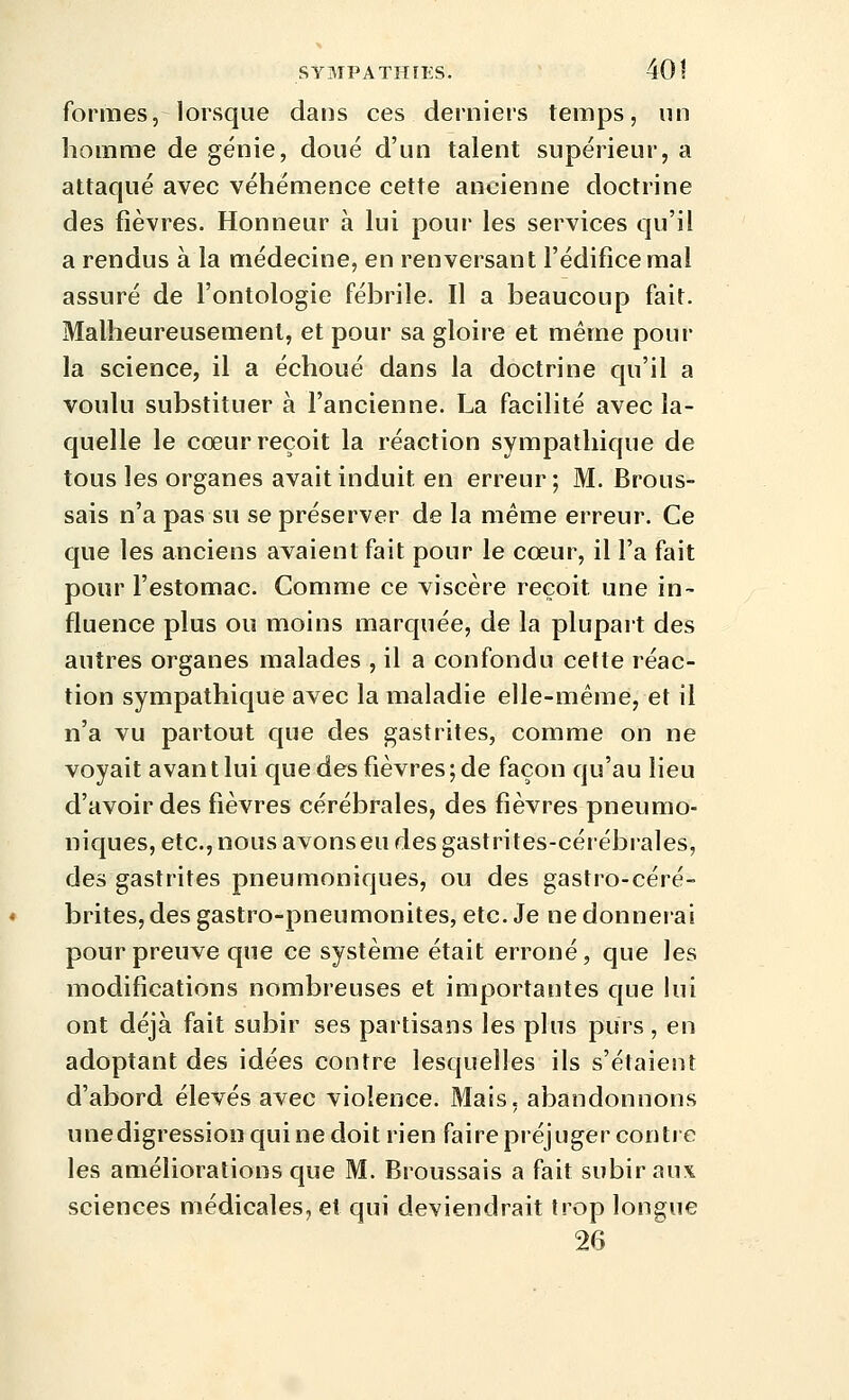 formes, lorsque dans ces derniers temps, un homme de génie, doué d'un talent supérieur, a attaqué avec véhémence cette ancienne doctrine des fièvres. Honneur à lui pour les services qu'il a rendus à la médecine, en renversant l'édifice mal assuré de l'ontologie fébrile. Il a beaucoup fait. Malheureusement, et pour sa gloire et même pour la science, il a échoué dans la doctrine qu'il a voulu substituer à l'ancienne. La facilité avec la- quelle le coeur reçoit la réaction sympathique de tous les organes avait induit en erreur; M. Brous- sais n'a pas su se préserver de la même erreur. Ce que les anciens avaient fait pour le cœur, il l'a fait pour l'estomac. Comme ce viscère reçoit une in- fluence plus ou moins marquée, de la plupart des autres organes malades , il a confondu cette réac- tion sympathique avec la maladie elle-même, et il n'a vu partout que des gastrites, comme on ne voyait avant lui que des fièvres; de façon qu'au lieu d'avoir des fièvres cérébrales, des fièvres pneumo- niques, etc., nous avonseu des gastrites-cérébrales, des gastrites pneumoniques, ou des gastro-céré- brites, des gastro-pneumonites, etc. Je ne donnerai pour preuve que ce système était erroné, que les modifications nombreuses et importantes que hii ont déjà fait subir ses partisans les plus purs, en adoptant des idées contre lesquelles ils s'étaient d'abord élevés avec violence. Mais, abandonnons unedigressionquine doit rien faire préjuger contre les améliorations que M. Broussais a fait subir aux sciences médicales, et qui deviendrait trop longue 26