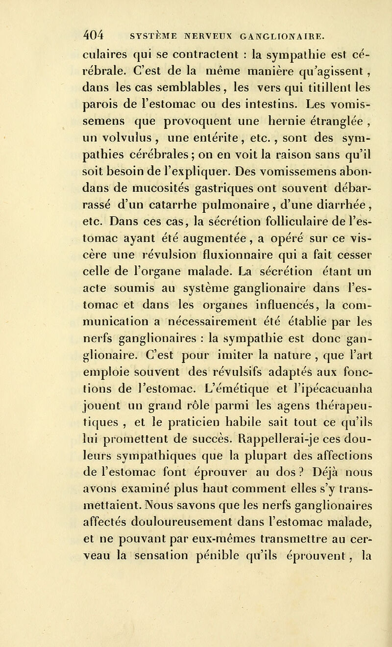 culaires qui se contractent : la sympathie est cé- rébrale. C'est de la même manière qu'agissent, dans les cas semblables , les vers qui titillent les parois de l'estomac ou des intestins. Les vomis- semens que provoquent une hernie étranglée , un volvulus , une entérite , etc., sont des sym- pathies cérébrales ; on en voit la raison sans qu'il soit besoin de l'expliquer. Des vomissemens abon- dans de mucosités gastriques ont souvent débar- rassé d'un catarrhe pulmonaire , d'une diarrhée , etc. Dans ces cas, la sécrétion folliculaire de l'es- tomac ayant été augmentée, a opéré sur ce vis- cère une révulsion fluxionnaire qui a fait cesser celle de l'organe malade. La sécrétion étant un acte soumis au système ganglionaire dans l'es- tomac et dans les organes influencés, la com- munication a nécessairement été établie par les nerfs ganglionaires : la sympathie est donc gan- glionaire. C'est pour imiter la nature , que l'art emploie souvent des révulsifs adaptés aux fonc- tions de l'estomac. L'émétique et l'ipécacuanha jouent un grand rôle parmi les agens thérapeu- tiques , et le praticien habile sait tout ce qu'ils lui promettent de succès. Rappellerai-je ces dou- leurs sympathiques que la plupart des affections de l'estomac font éprouver au dos ? Déjà nous avons examiné plus haut comment elles s'y trans- mettaient. Nous savons que les nerfs ganglionaires affectés douloureusement dans l'estomac malade, et ne pouvant par eux-mêmes transmettre au cer- veau la sensation pénible qu'ils éprouvent, la